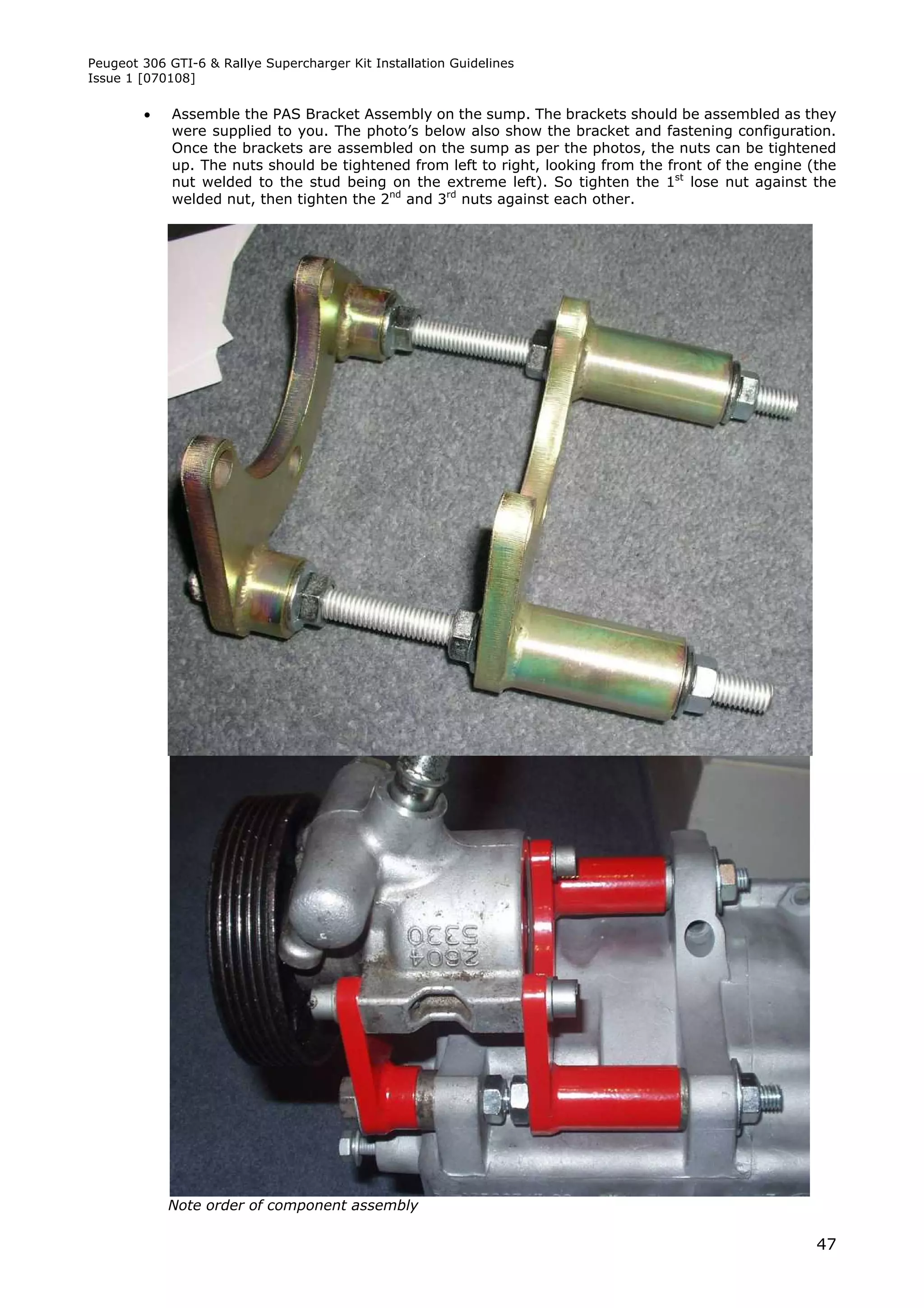 Peugeot 306 GTI-6 & Rallye Supercharger Kit Installation Guidelines
Issue 1 [070108]

            Assemble the PAS Bracket Assembly on the sump. The brackets should be assembled as they
             were supplied to you. The photo’s below also show the bracket and fastening configuration.
             Once the brackets are assembled on the sump as per the photos, the nuts can be tightened
             up. The nuts should be tightened from left to right, looking from the front of the engine (the
             nut welded to the stud being on the extreme left). So tighten the 1st lose nut against the
             welded nut, then tighten the 2nd and 3rd nuts against each other.




            Note order of component assembly

                                                                                                        47
 