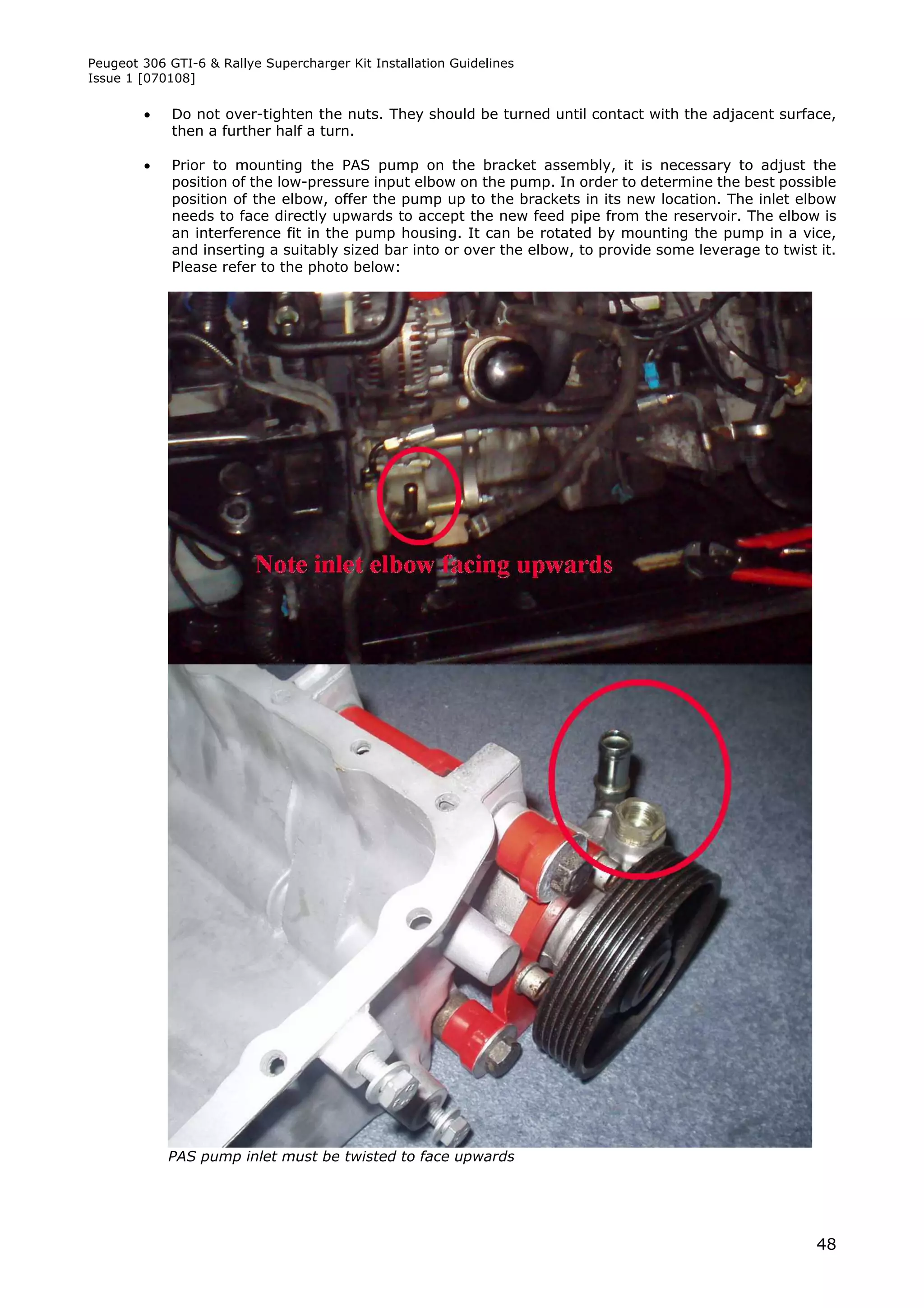 Peugeot 306 GTI-6 & Rallye Supercharger Kit Installation Guidelines
Issue 1 [070108]

            Do not over-tighten the nuts. They should be turned until contact with the adjacent surface,
             then a further half a turn.

            Prior to mounting the PAS pump on the bracket assembly, it is necessary to adjust the
             position of the low-pressure input elbow on the pump. In order to determine the best possible
             position of the elbow, offer the pump up to the brackets in its new location. The inlet elbow
             needs to face directly upwards to accept the new feed pipe from the reservoir. The elbow is
             an interference fit in the pump housing. It can be rotated by mounting the pump in a vice,
             and inserting a suitably sized bar into or over the elbow, to provide some leverage to twist it.
             Please refer to the photo below:




            PAS pump inlet must be twisted to face upwards




                                                                                                          48
 