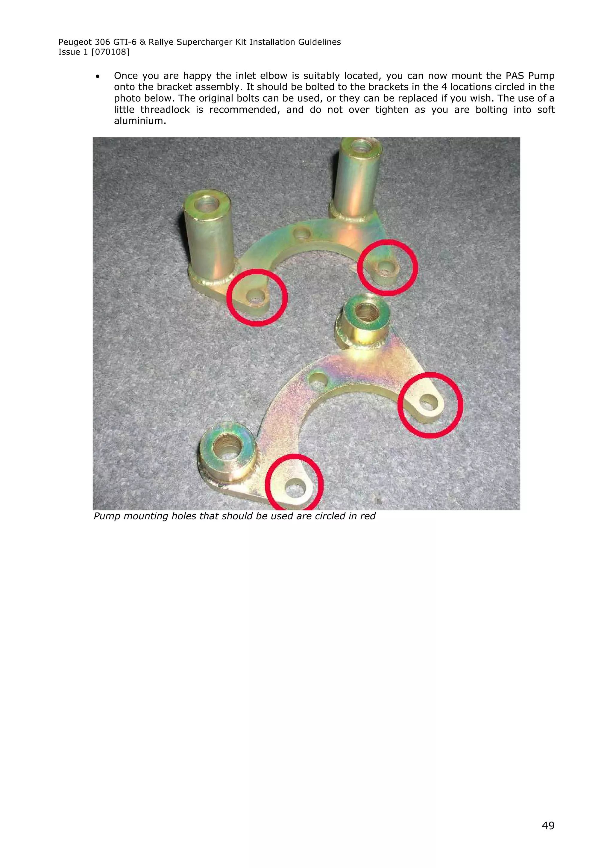 Peugeot 306 GTI-6 & Rallye Supercharger Kit Installation Guidelines
Issue 1 [070108]

            Once you are happy the inlet elbow is suitably located, you can now mount the PAS Pump
             onto the bracket assembly. It should be bolted to the brackets in the 4 locations circled in the
             photo below. The original bolts can be used, or they can be replaced if you wish. The use of a
             little threadlock is recommended, and do not over tighten as you are bolting into soft
             aluminium.




        Pump mounting holes that should be used are circled in red




                                                                                                          49
 