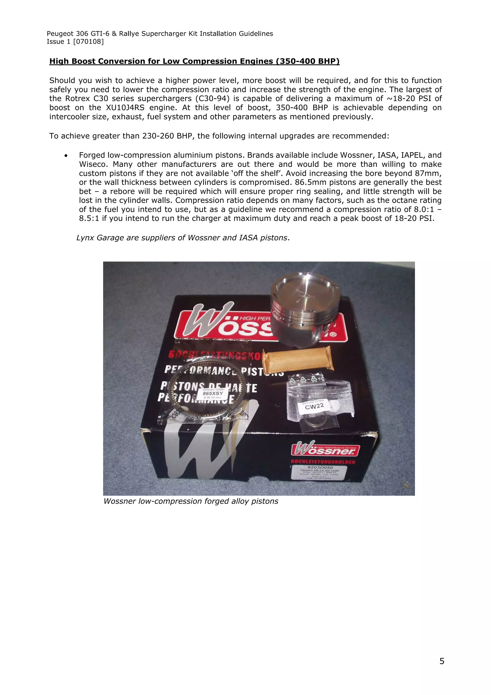 Peugeot 306 GTI-6 & Rallye Supercharger Kit Installation Guidelines
Issue 1 [070108]


High Boost Conversion for Low Compression Engines (350-400 BHP)

Should you wish to achieve a higher power level, more boost will be required, and for this to function
safely you need to lower the compression ratio and increase the strength of the engine. The largest of
the Rotrex C30 series superchargers (C30-94) is capable of delivering a maximum of ~18-20 PSI of
boost on the XU10J4RS engine. At this level of boost, 350-400 BHP is achievable depending on
intercooler size, exhaust, fuel system and other parameters as mentioned previously.

To achieve greater than 230-260 BHP, the following internal upgrades are recommended:

        Forged low-compression aluminium pistons. Brands available include Wossner, IASA, IAPEL, and
         Wiseco. Many other manufacturers are out there and would be more than willing to make
         custom pistons if they are not available ‘off the shelf’. Avoid increasing the bore beyond 87mm,
         or the wall thickness between cylinders is compromised. 86.5mm pistons are generally the best
         bet – a rebore will be required which will ensure proper ring sealing, and little strength will be
         lost in the cylinder walls. Compression ratio depends on many factors, such as the octane rating
         of the fuel you intend to use, but as a guideline we recommend a compression ratio of 8.0:1 –
         8.5:1 if you intend to run the charger at maximum duty and reach a peak boost of 18-20 PSI.

         Lynx Garage are suppliers of Wossner and IASA pistons.




                Wossner low-compression forged alloy pistons




                                                                                                          5
 