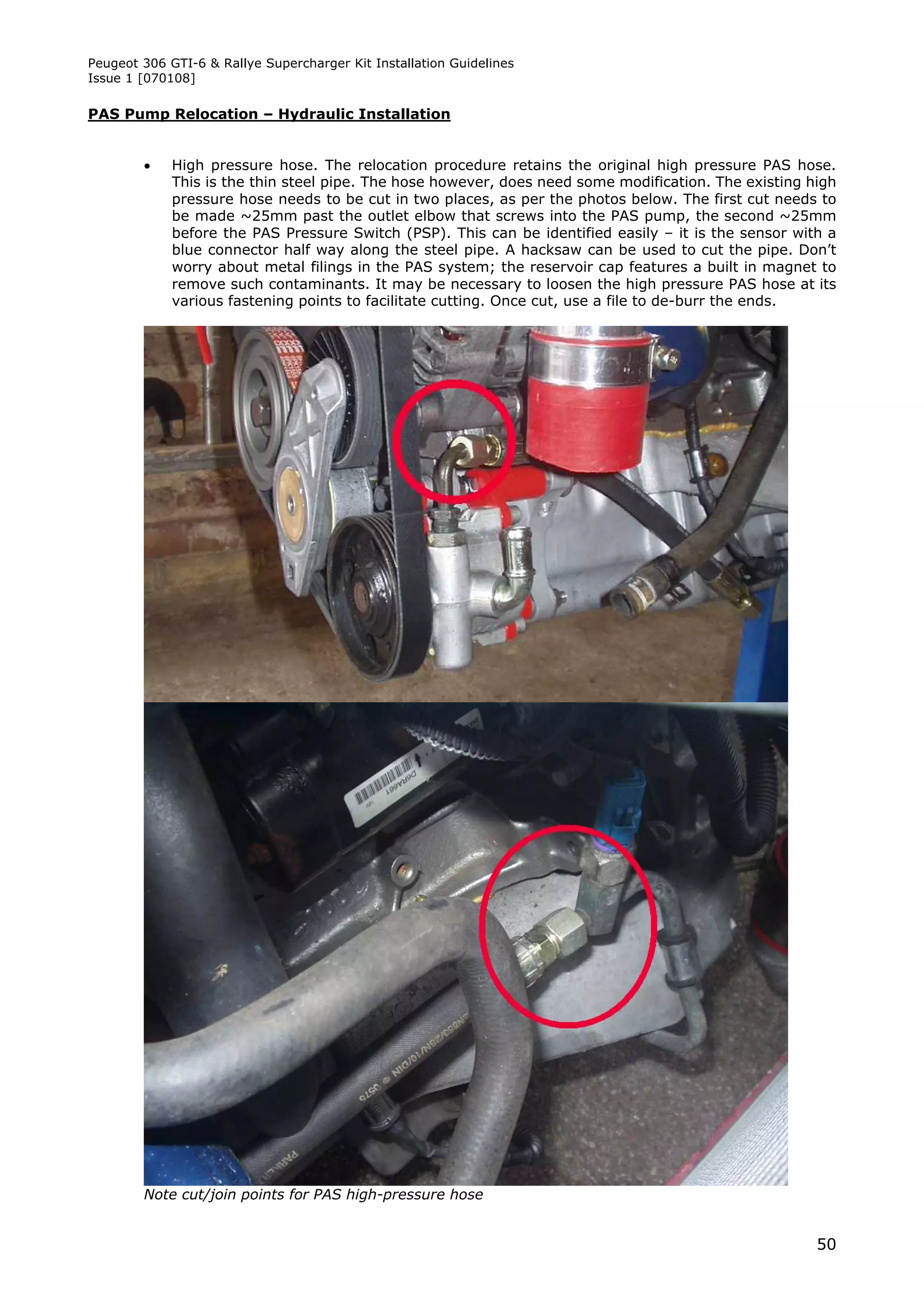 Peugeot 306 GTI-6 & Rallye Supercharger Kit Installation Guidelines
Issue 1 [070108]

PAS Pump Relocation – Hydraulic Installation


            High pressure hose. The relocation procedure retains the original high pressure PAS hose.
             This is the thin steel pipe. The hose however, does need some modification. The existing high
             pressure hose needs to be cut in two places, as per the photos below. The first cut needs to
             be made ~25mm past the outlet elbow that screws into the PAS pump, the second ~25mm
             before the PAS Pressure Switch (PSP). This can be identified easily – it is the sensor with a
             blue connector half way along the steel pipe. A hacksaw can be used to cut the pipe. Don’t
             worry about metal filings in the PAS system; the reservoir cap features a built in magnet to
             remove such contaminants. It may be necessary to loosen the high pressure PAS hose at its
             various fastening points to facilitate cutting. Once cut, use a file to de-burr the ends.




        Note cut/join points for PAS high-pressure hose


                                                                                                       50
 