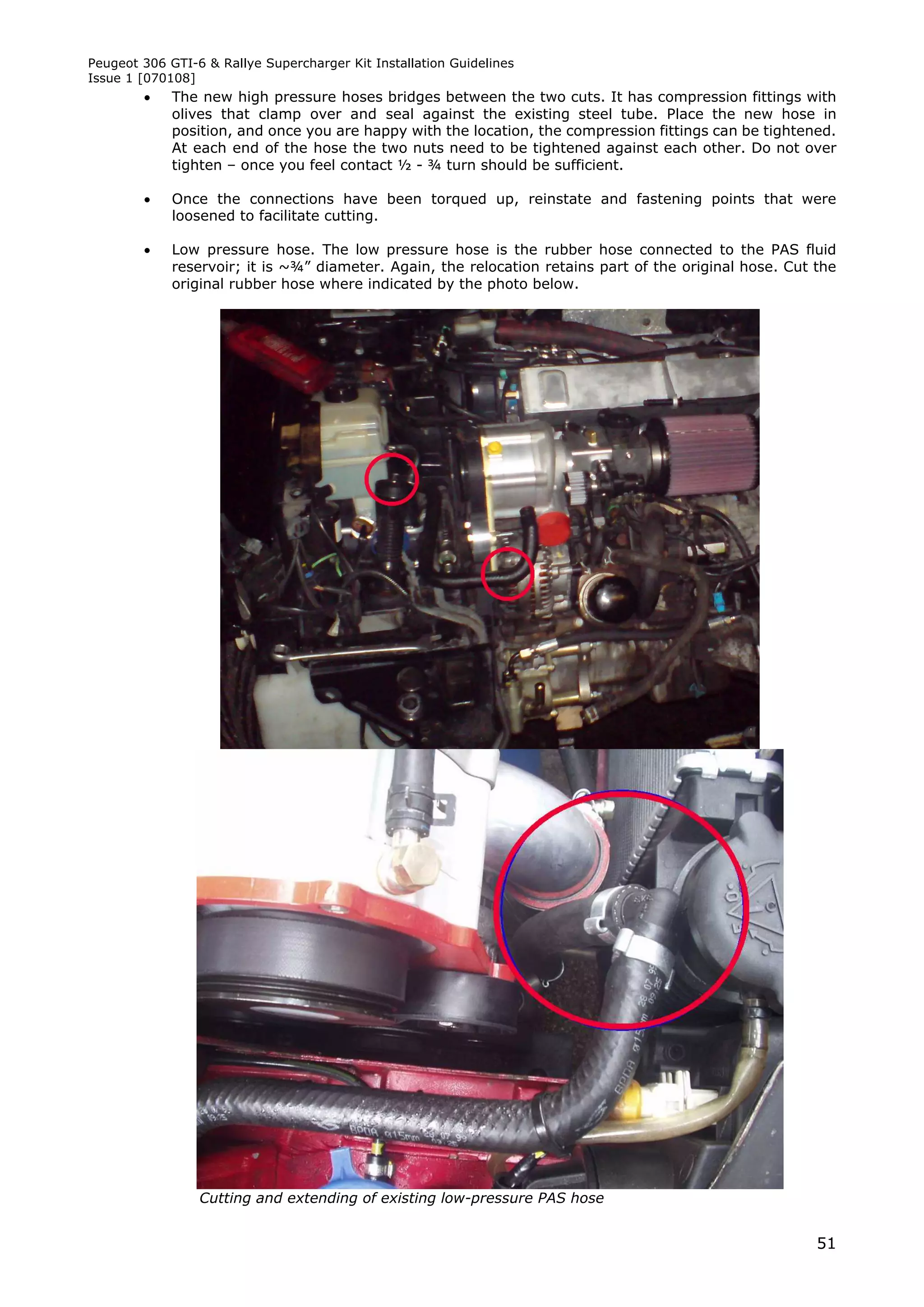 Peugeot 306 GTI-6 & Rallye Supercharger Kit Installation Guidelines
Issue 1 [070108]
            The new high pressure hoses bridges between the two cuts. It has compression fittings with
             olives that clamp over and seal against the existing steel tube. Place the new hose in
             position, and once you are happy with the location, the compression fittings can be tightened.
             At each end of the hose the two nuts need to be tightened against each other. Do not over
             tighten – once you feel contact ½ - ¾ turn should be sufficient.

            Once the connections have been torqued up, reinstate and fastening points that were
             loosened to facilitate cutting.

            Low pressure hose. The low pressure hose is the rubber hose connected to the PAS fluid
             reservoir; it is ~¾” diameter. Again, the relocation retains part of the original hose. Cut the
             original rubber hose where indicated by the photo below.




                 Cutting and extending of existing low-pressure PAS hose


                                                                                                         51
 