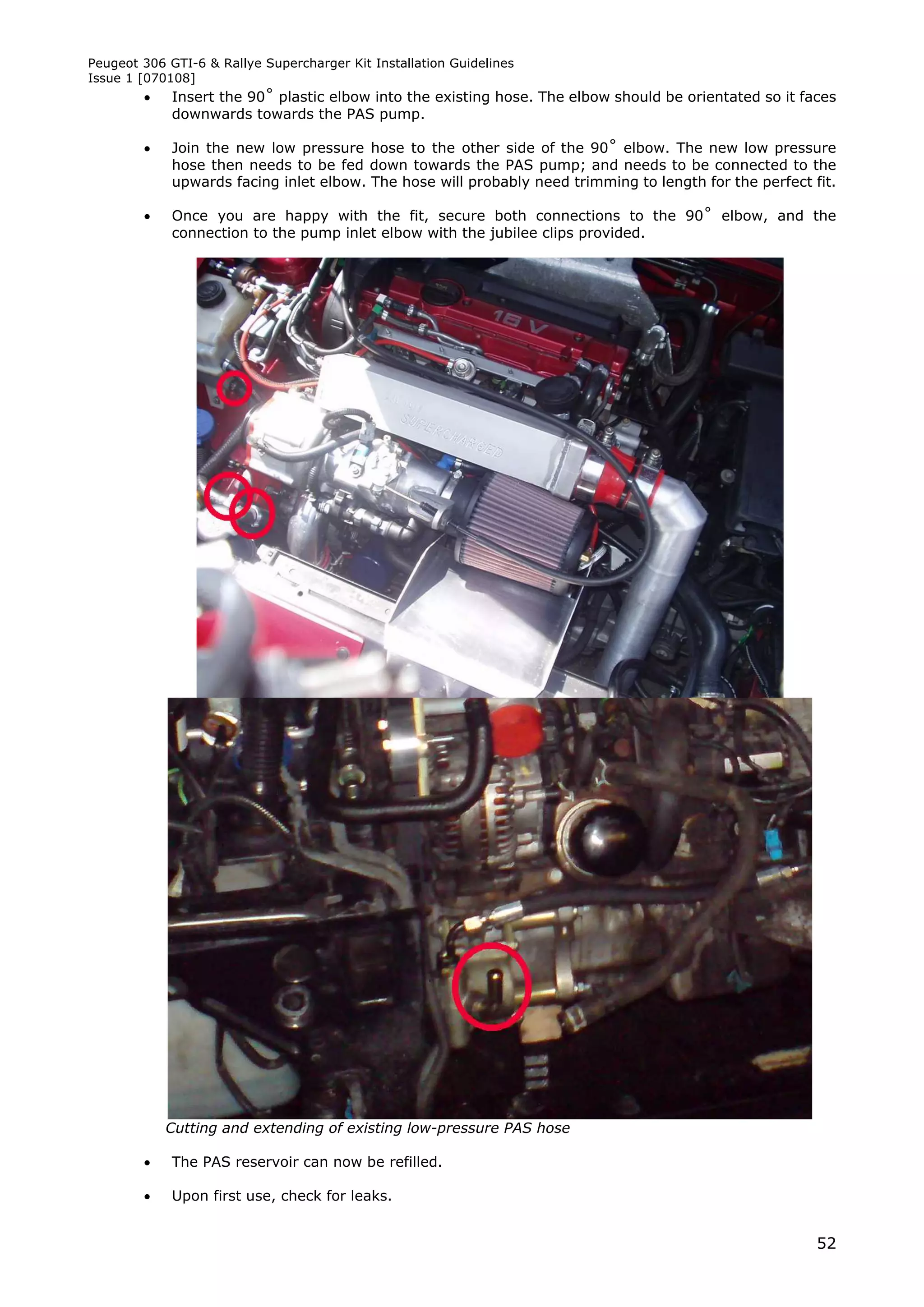 Peugeot 306 GTI-6 & Rallye Supercharger Kit Installation Guidelines
Issue 1 [070108]
            Insert the 90˚ plastic elbow into the existing hose. The elbow should be orientated so it faces
             downwards towards the PAS pump.

            Join the new low pressure hose to the other side of the 90˚ elbow. The new low pressure
             hose then needs to be fed down towards the PAS pump; and needs to be connected to the
             upwards facing inlet elbow. The hose will probably need trimming to length for the perfect fit.

            Once you are happy with the fit, secure both connections to the 90˚ elbow, and the
             connection to the pump inlet elbow with the jubilee clips provided.




            Cutting and extending of existing low-pressure PAS hose

            The PAS reservoir can now be refilled.

            Upon first use, check for leaks.


                                                                                                         52
 