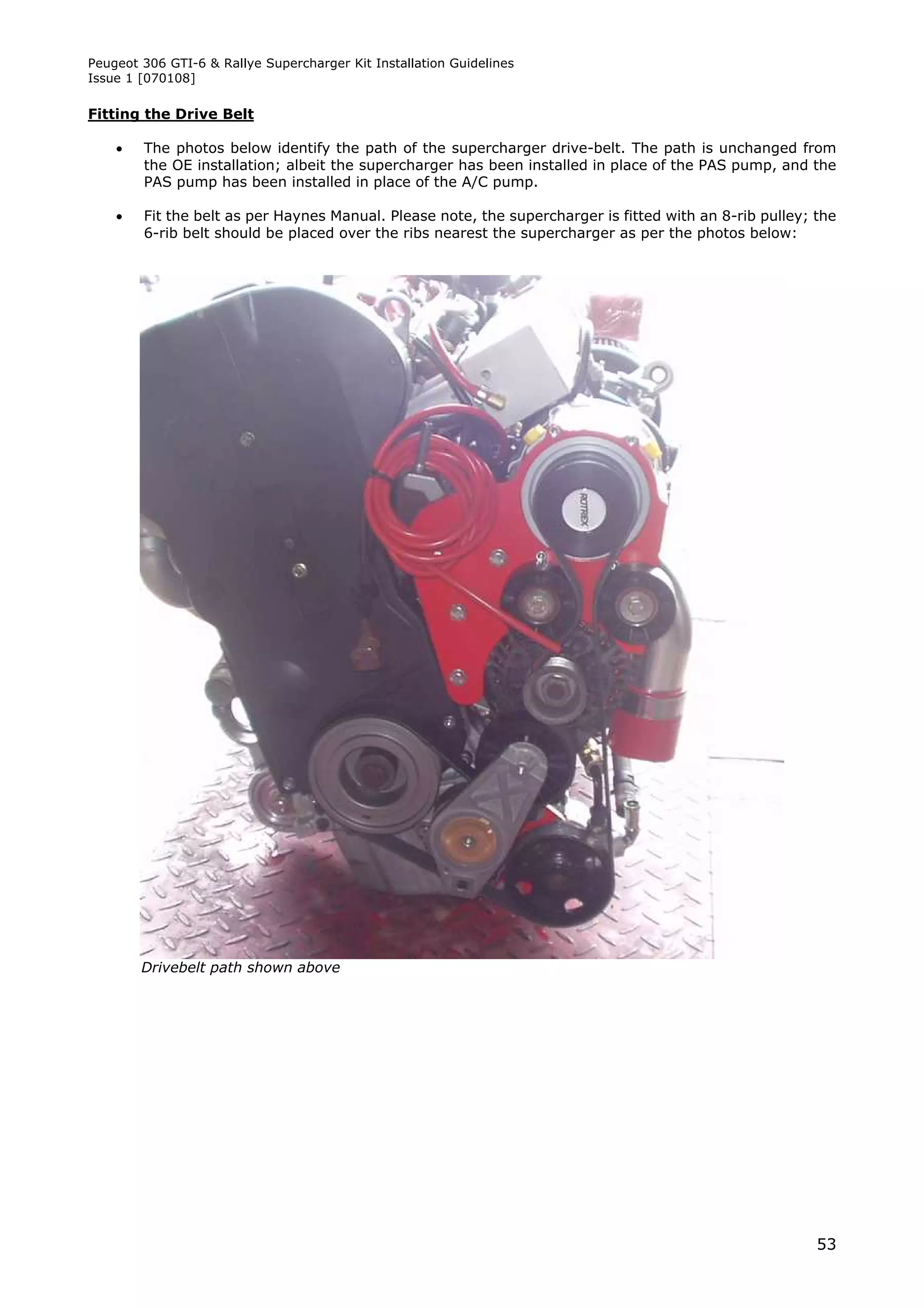 Peugeot 306 GTI-6 & Rallye Supercharger Kit Installation Guidelines
Issue 1 [070108]

Fitting the Drive Belt

       The photos below identify the path of the supercharger drive-belt. The path is unchanged from
        the OE installation; albeit the supercharger has been installed in place of the PAS pump, and the
        PAS pump has been installed in place of the A/C pump.

       Fit the belt as per Haynes Manual. Please note, the supercharger is fitted with an 8-rib pulley; the
        6-rib belt should be placed over the ribs nearest the supercharger as per the photos below:




        Drivebelt path shown above




                                                                                                         53
 
