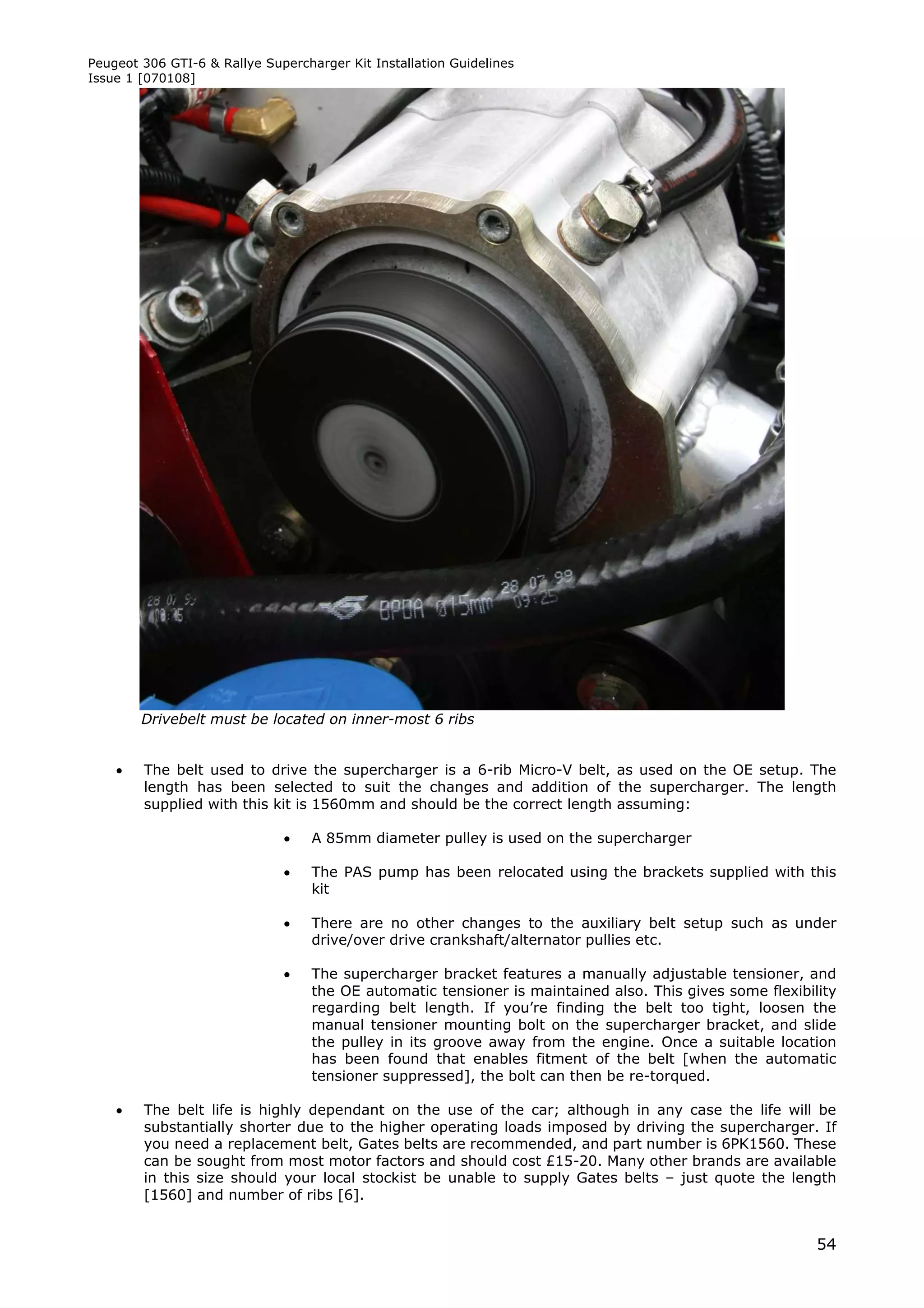 Peugeot 306 GTI-6 & Rallye Supercharger Kit Installation Guidelines
Issue 1 [070108]




        Drivebelt must be located on inner-most 6 ribs


       The belt used to drive the supercharger is a 6-rib Micro-V belt, as used on the OE setup. The
        length has been selected to suit the changes and addition of the supercharger. The length
        supplied with this kit is 1560mm and should be the correct length assuming:

                                  A 85mm diameter pulley is used on the supercharger

                                  The PAS pump has been relocated using the brackets supplied with this
                                   kit

                                  There are no other changes to the auxiliary belt setup such as under
                                   drive/over drive crankshaft/alternator pullies etc.

                                  The supercharger bracket features a manually adjustable tensioner, and
                                   the OE automatic tensioner is maintained also. This gives some flexibility
                                   regarding belt length. If you’re finding the belt too tight, loosen the
                                   manual tensioner mounting bolt on the supercharger bracket, and slide
                                   the pulley in its groove away from the engine. Once a suitable location
                                   has been found that enables fitment of the belt [when the automatic
                                   tensioner suppressed], the bolt can then be re-torqued.

       The belt life is highly dependant on the use of the car; although in any case the life will be
        substantially shorter due to the higher operating loads imposed by driving the supercharger. If
        you need a replacement belt, Gates belts are recommended, and part number is 6PK1560. These
        can be sought from most motor factors and should cost £15-20. Many other brands are available
        in this size should your local stockist be unable to supply Gates belts – just quote the length
        [1560] and number of ribs [6].


                                                                                                          54
 