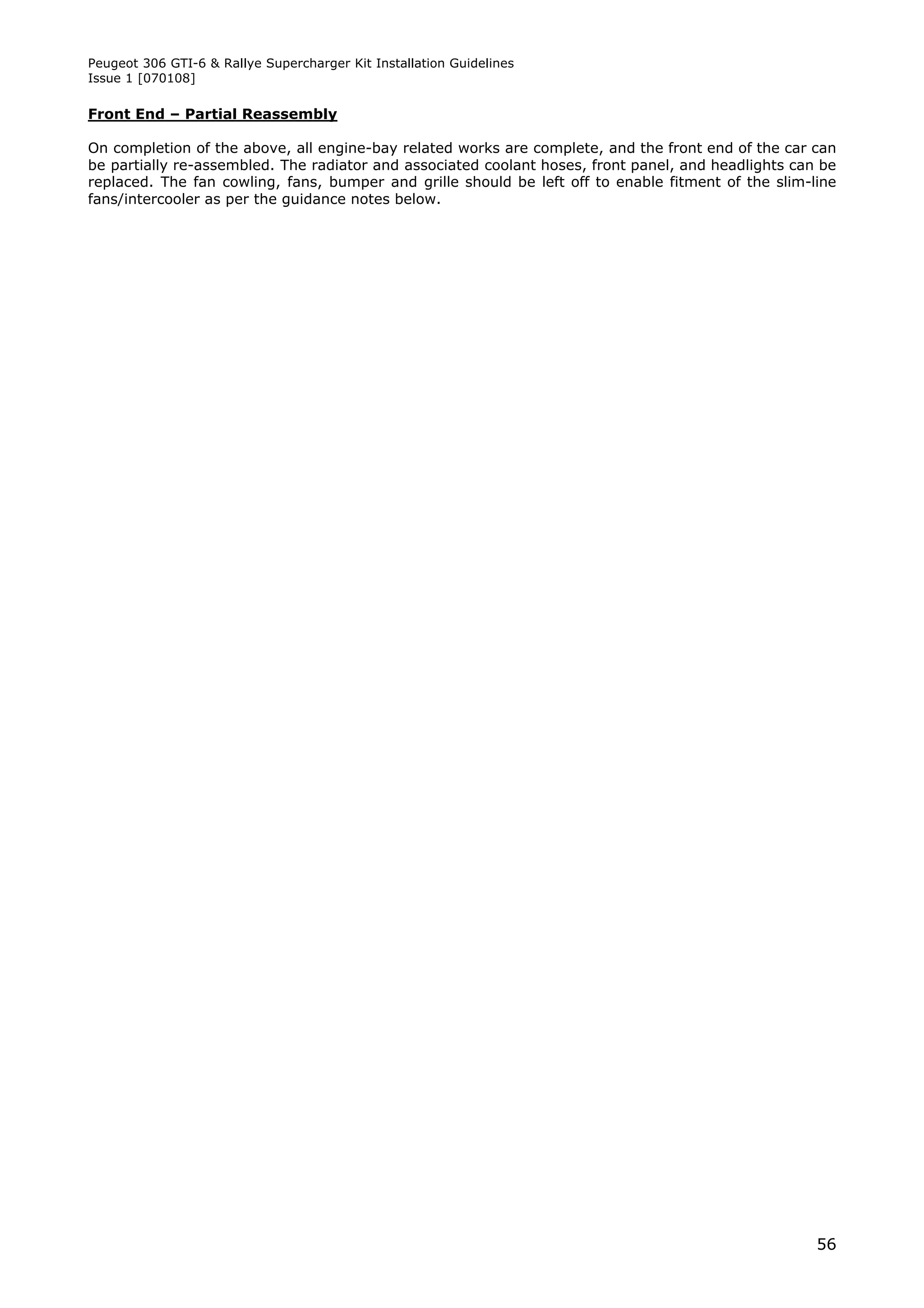 Peugeot 306 GTI-6 & Rallye Supercharger Kit Installation Guidelines
Issue 1 [070108]

Front End – Partial Reassembly

On completion of the above, all engine-bay related works are complete, and the front end of the car can
be partially re-assembled. The radiator and associated coolant hoses, front panel, and headlights can be
replaced. The fan cowling, fans, bumper and grille should be left off to enable fitment of the slim-line
fans/intercooler as per the guidance notes below.




                                                                                                     56
 