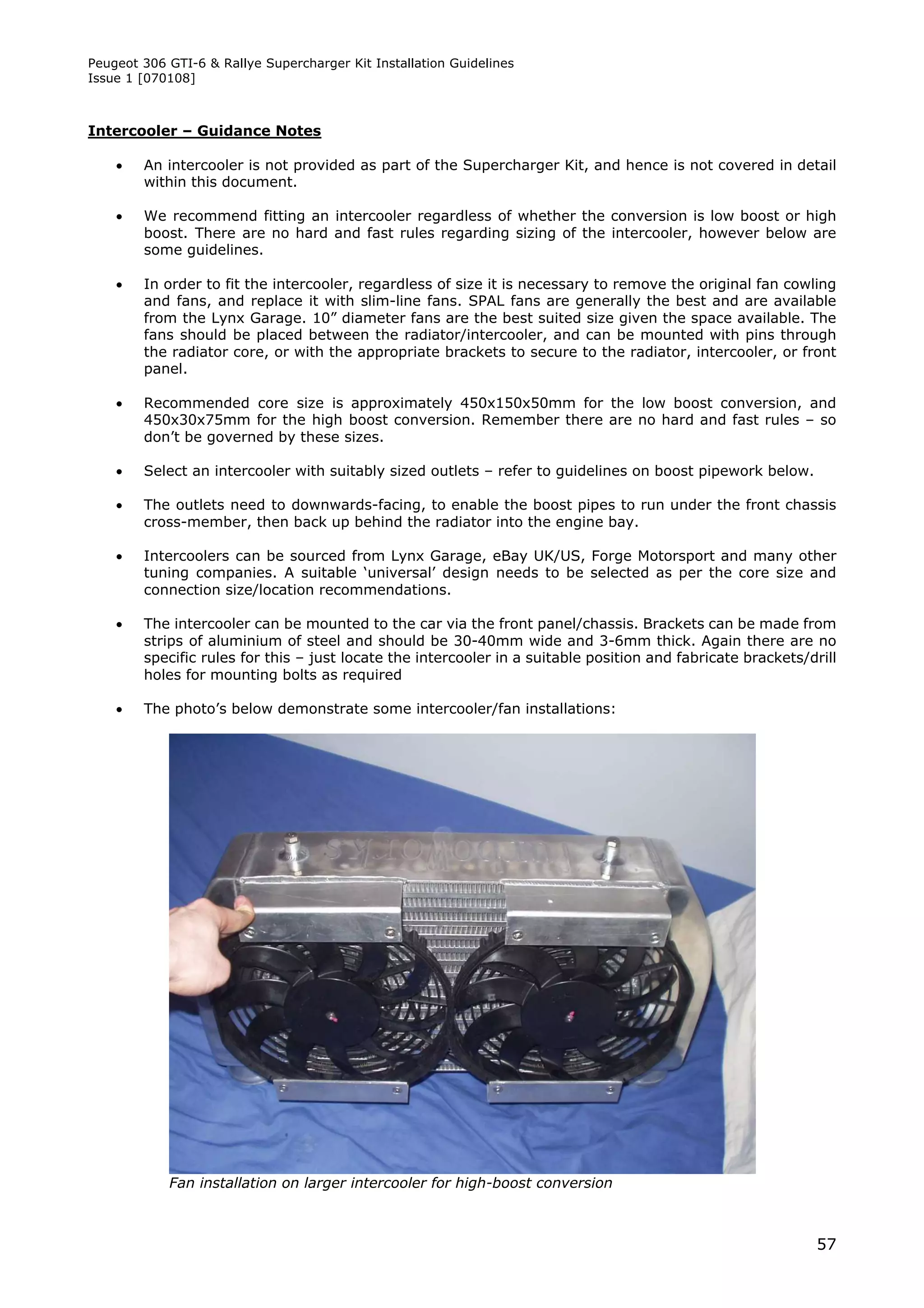Peugeot 306 GTI-6 & Rallye Supercharger Kit Installation Guidelines
Issue 1 [070108]



Intercooler – Guidance Notes

       An intercooler is not provided as part of the Supercharger Kit, and hence is not covered in detail
        within this document.

       We recommend fitting an intercooler regardless of whether the conversion is low boost or high
        boost. There are no hard and fast rules regarding sizing of the intercooler, however below are
        some guidelines.

       In order to fit the intercooler, regardless of size it is necessary to remove the original fan cowling
        and fans, and replace it with slim-line fans. SPAL fans are generally the best and are available
        from the Lynx Garage. 10” diameter fans are the best suited size given the space available. The
        fans should be placed between the radiator/intercooler, and can be mounted with pins through
        the radiator core, or with the appropriate brackets to secure to the radiator, intercooler, or front
        panel.

       Recommended core size is approximately 450x150x50mm for the low boost conversion, and
        450x30x75mm for the high boost conversion. Remember there are no hard and fast rules – so
        don’t be governed by these sizes.

       Select an intercooler with suitably sized outlets – refer to guidelines on boost pipework below.

       The outlets need to downwards-facing, to enable the boost pipes to run under the front chassis
        cross-member, then back up behind the radiator into the engine bay.

       Intercoolers can be sourced from Lynx Garage, eBay UK/US, Forge Motorsport and many other
        tuning companies. A suitable ‘universal’ design needs to be selected as per the core size and
        connection size/location recommendations.

       The intercooler can be mounted to the car via the front panel/chassis. Brackets can be made from
        strips of aluminium of steel and should be 30-40mm wide and 3-6mm thick. Again there are no
        specific rules for this – just locate the intercooler in a suitable position and fabricate brackets/drill
        holes for mounting bolts as required

       The photo’s below demonstrate some intercooler/fan installations:




            Fan installation on larger intercooler for high-boost conversion



                                                                                                             57
 