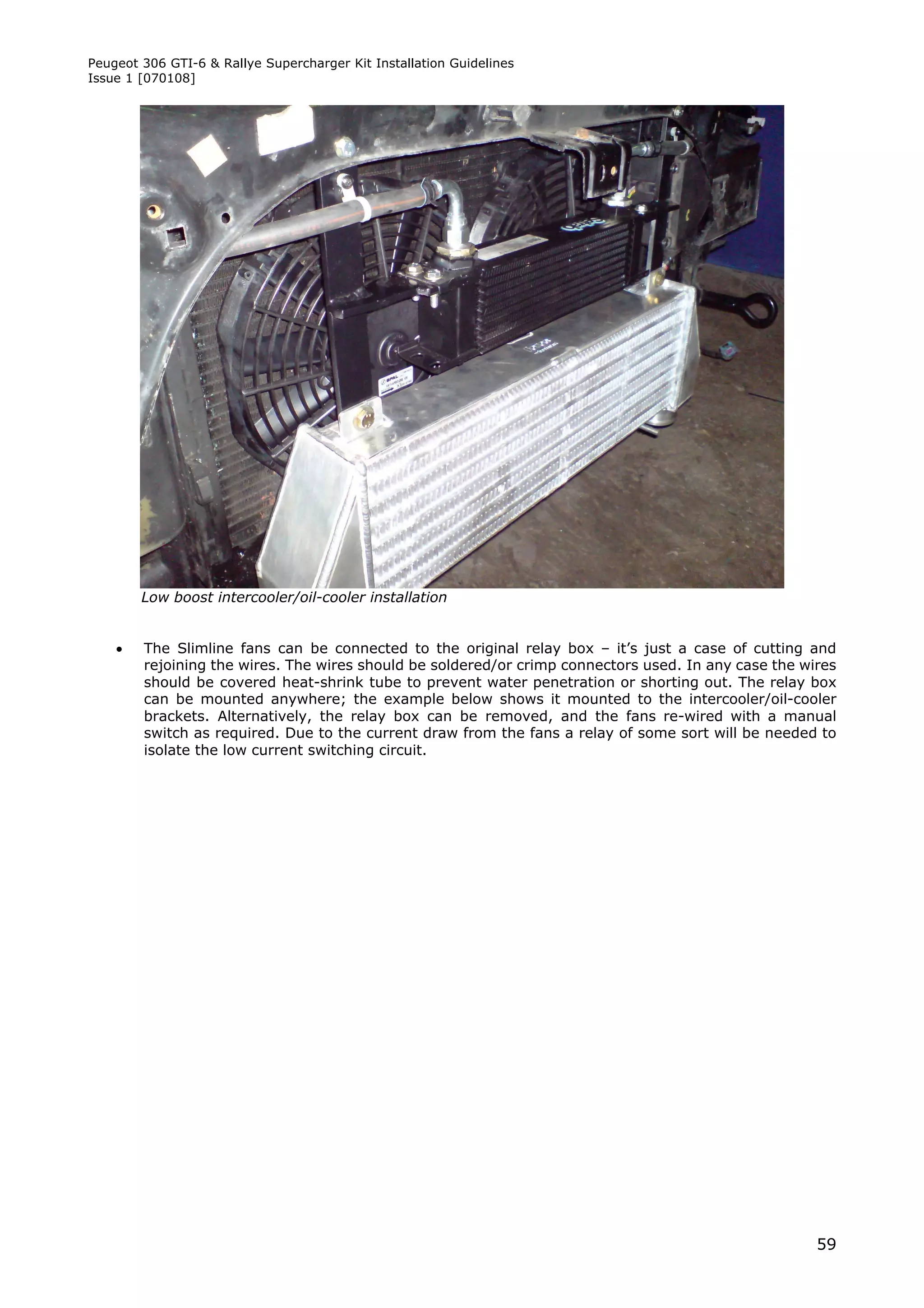 Peugeot 306 GTI-6 & Rallye Supercharger Kit Installation Guidelines
Issue 1 [070108]




        Low boost intercooler/oil-cooler installation


       The Slimline fans can be connected to the original relay box – it’s just a case of cutting and
        rejoining the wires. The wires should be soldered/or crimp connectors used. In any case the wires
        should be covered heat-shrink tube to prevent water penetration or shorting out. The relay box
        can be mounted anywhere; the example below shows it mounted to the intercooler/oil-cooler
        brackets. Alternatively, the relay box can be removed, and the fans re-wired with a manual
        switch as required. Due to the current draw from the fans a relay of some sort will be needed to
        isolate the low current switching circuit.




                                                                                                      59
 
