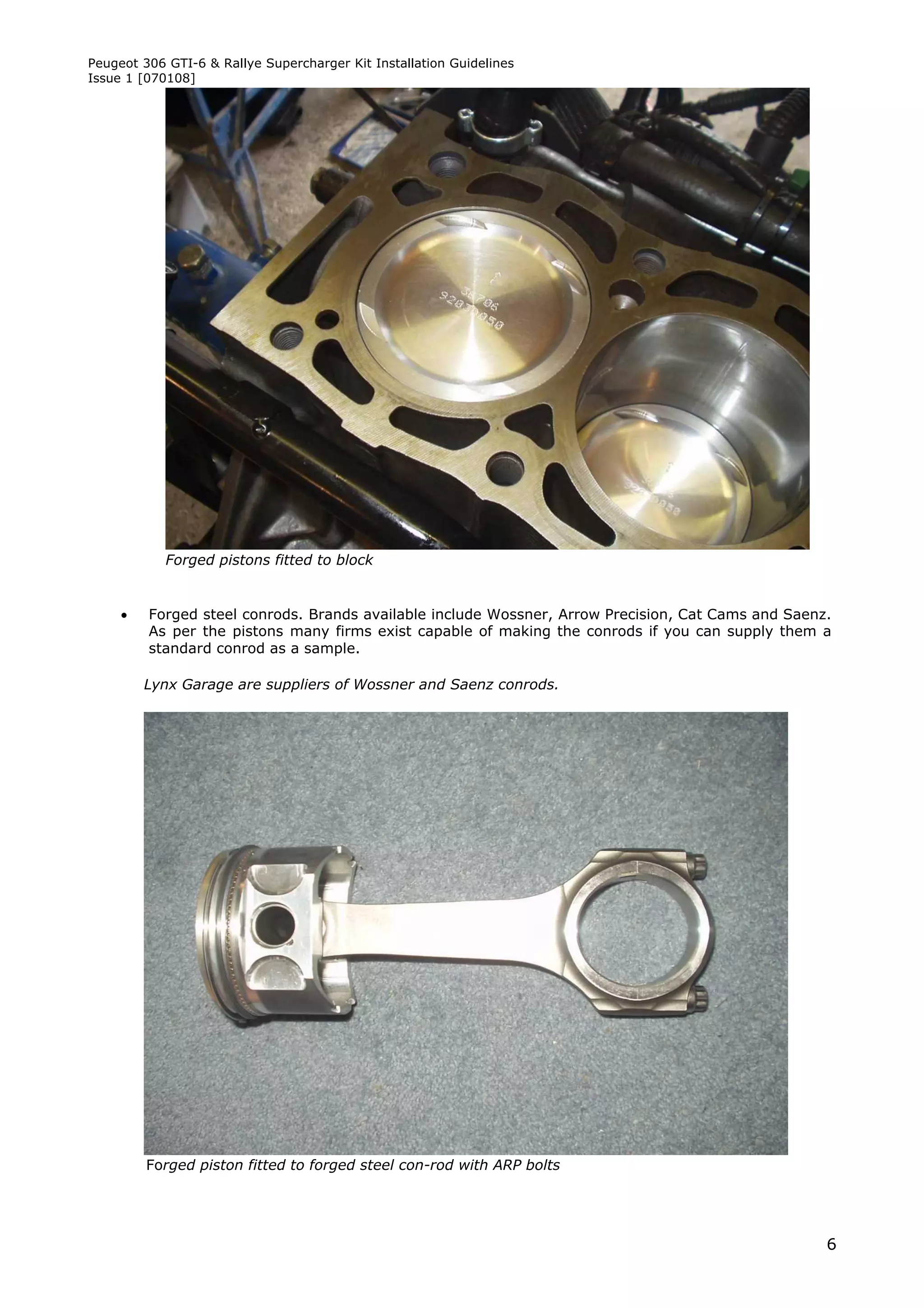 Peugeot 306 GTI-6 & Rallye Supercharger Kit Installation Guidelines
Issue 1 [070108]




            Forged pistons fitted to block


        Forged steel conrods. Brands available include Wossner, Arrow Precision, Cat Cams and Saenz.
         As per the pistons many firms exist capable of making the conrods if you can supply them a
         standard conrod as a sample.

         Lynx Garage are suppliers of Wossner and Saenz conrods.




         Forged piston fitted to forged steel con-rod with ARP bolts




                                                                                                    6
 