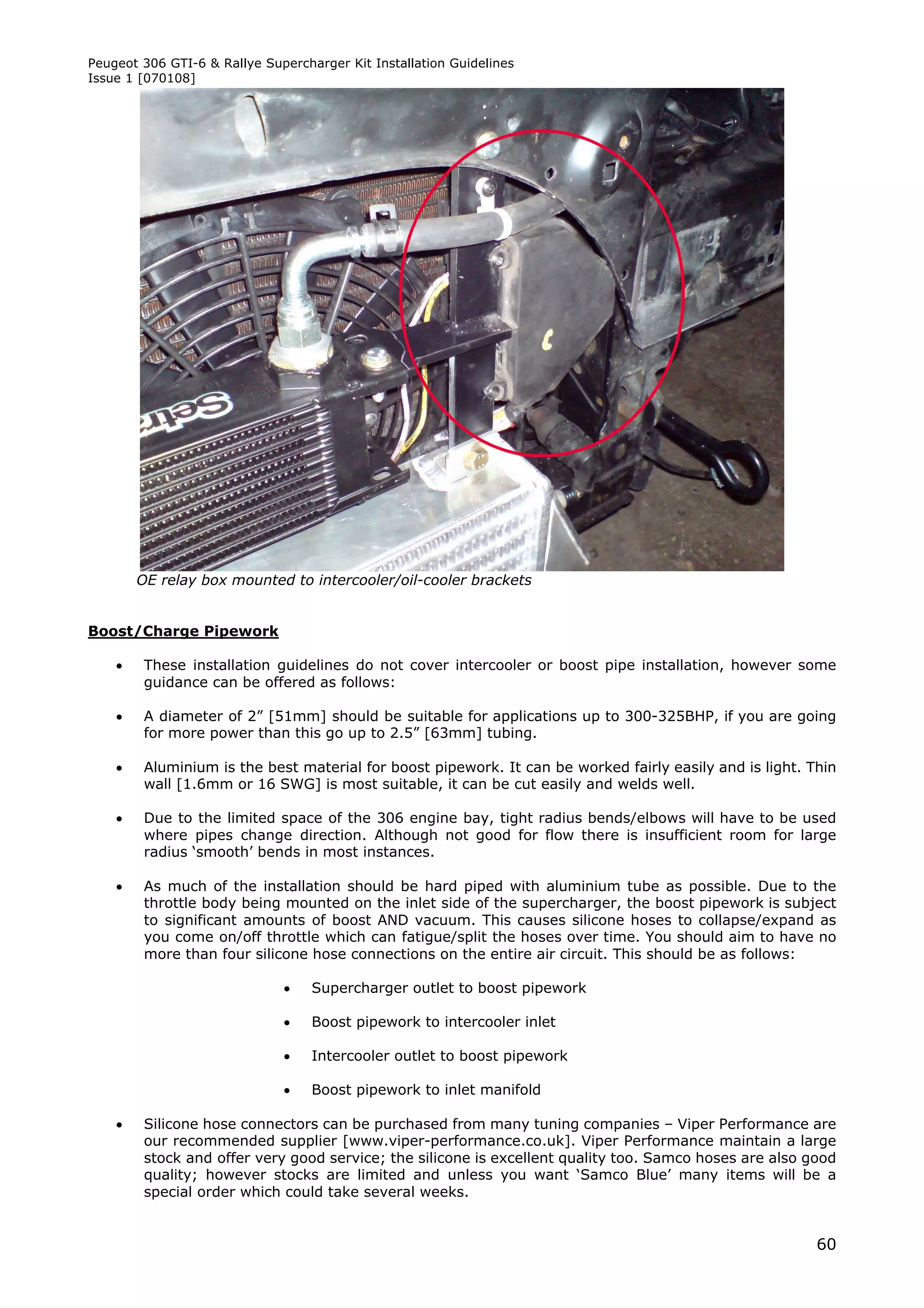 Peugeot 306 GTI-6 & Rallye Supercharger Kit Installation Guidelines
Issue 1 [070108]




        OE relay box mounted to intercooler/oil-cooler brackets


Boost/Charge Pipework

        These installation guidelines do not cover intercooler or boost pipe installation, however some
         guidance can be offered as follows:

        A diameter of 2” [51mm] should be suitable for applications up to 300-325BHP, if you are going
         for more power than this go up to 2.5” [63mm] tubing.

        Aluminium is the best material for boost pipework. It can be worked fairly easily and is light. Thin
         wall [1.6mm or 16 SWG] is most suitable, it can be cut easily and welds well.

        Due to the limited space of the 306 engine bay, tight radius bends/elbows will have to be used
         where pipes change direction. Although not good for flow there is insufficient room for large
         radius ‘smooth’ bends in most instances.

        As much of the installation should be hard piped with aluminium tube as possible. Due to the
         throttle body being mounted on the inlet side of the supercharger, the boost pipework is subject
         to significant amounts of boost AND vacuum. This causes silicone hoses to collapse/expand as
         you come on/off throttle which can fatigue/split the hoses over time. You should aim to have no
         more than four silicone hose connections on the entire air circuit. This should be as follows:

                                  Supercharger outlet to boost pipework

                                  Boost pipework to intercooler inlet

                                  Intercooler outlet to boost pipework

                                  Boost pipework to inlet manifold

        Silicone hose connectors can be purchased from many tuning companies – Viper Performance are
         our recommended supplier [www.viper-performance.co.uk]. Viper Performance maintain a large
         stock and offer very good service; the silicone is excellent quality too. Samco hoses are also good
         quality; however stocks are limited and unless you want ‘Samco Blue’ many items will be a
         special order which could take several weeks.


                                                                                                          60
 