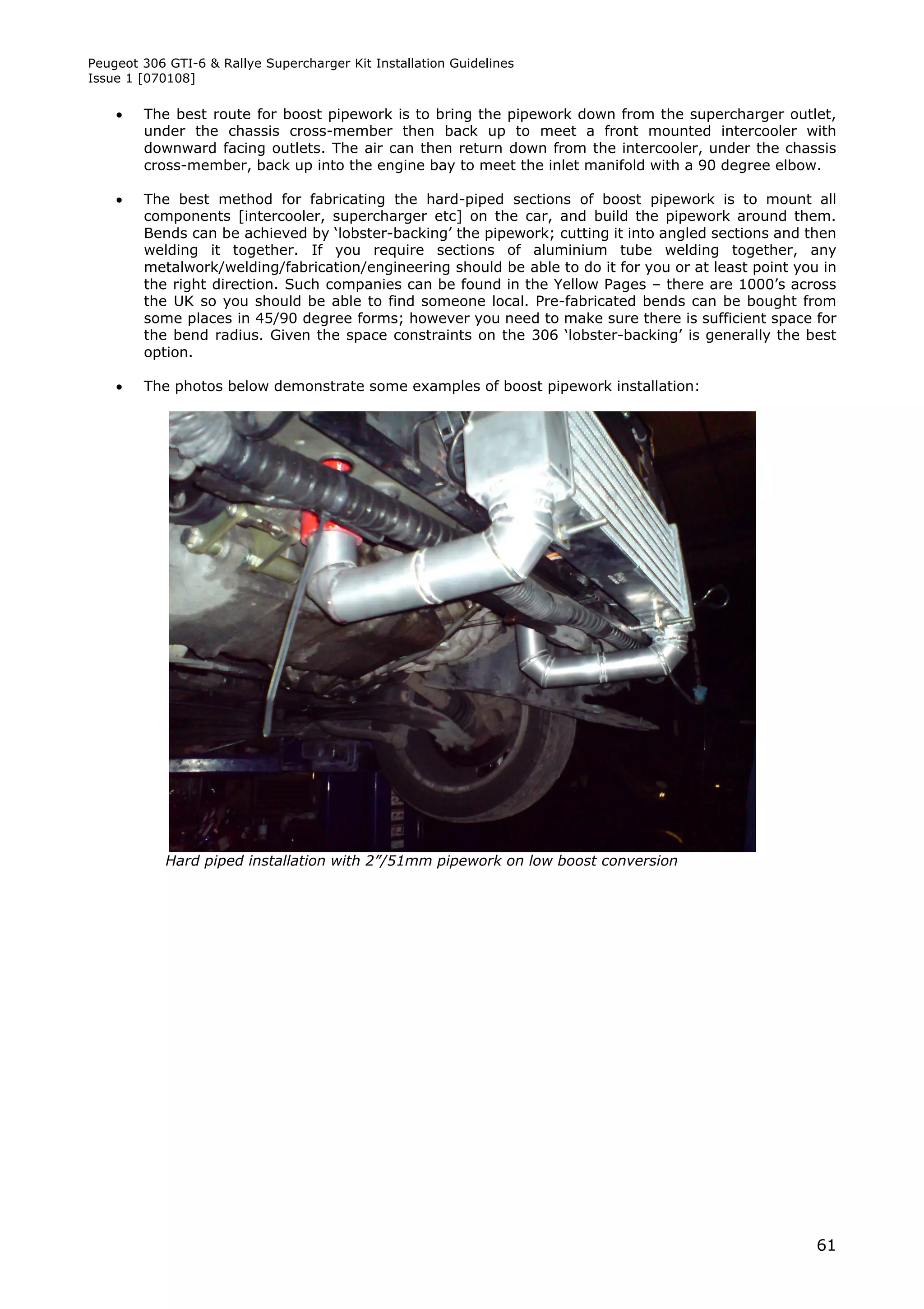 Peugeot 306 GTI-6 & Rallye Supercharger Kit Installation Guidelines
Issue 1 [070108]

       The best route for boost pipework is to bring the pipework down from the supercharger outlet,
        under the chassis cross-member then back up to meet a front mounted intercooler with
        downward facing outlets. The air can then return down from the intercooler, under the chassis
        cross-member, back up into the engine bay to meet the inlet manifold with a 90 degree elbow.

       The best method for fabricating the hard-piped sections of boost pipework is to mount all
        components [intercooler, supercharger etc] on the car, and build the pipework around them.
        Bends can be achieved by ‘lobster-backing’ the pipework; cutting it into angled sections and then
        welding it together. If you require sections of aluminium tube welding together, any
        metalwork/welding/fabrication/engineering should be able to do it for you or at least point you in
        the right direction. Such companies can be found in the Yellow Pages – there are 1000’s across
        the UK so you should be able to find someone local. Pre-fabricated bends can be bought from
        some places in 45/90 degree forms; however you need to make sure there is sufficient space for
        the bend radius. Given the space constraints on the 306 ‘lobster-backing’ is generally the best
        option.

       The photos below demonstrate some examples of boost pipework installation:




            Hard piped installation with 2”/51mm pipework on low boost conversion




                                                                                                       61
 