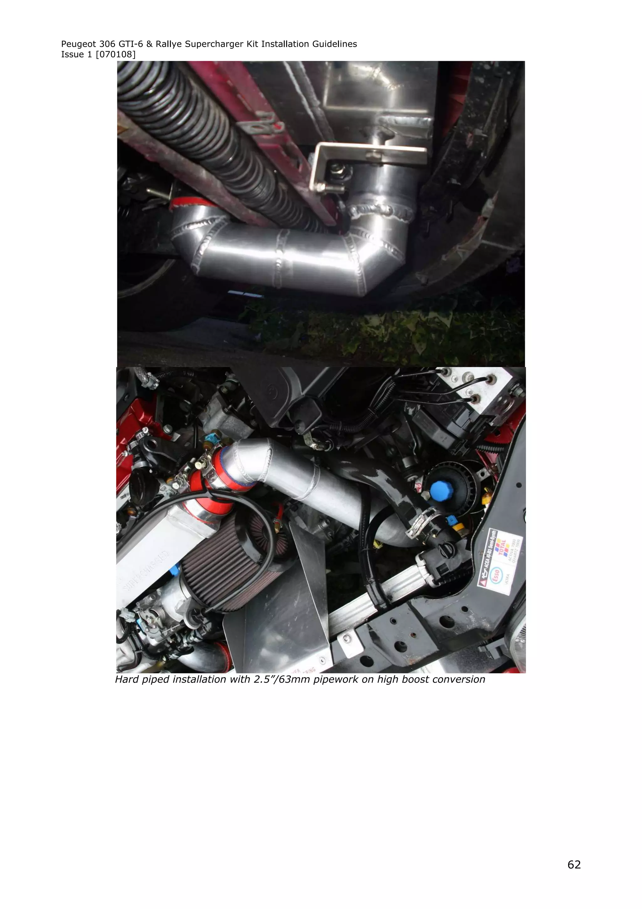 Peugeot 306 GTI-6 & Rallye Supercharger Kit Installation Guidelines
Issue 1 [070108]




            Hard piped installation with 2.5”/63mm pipework on high boost conversion




                                                                                       62
 