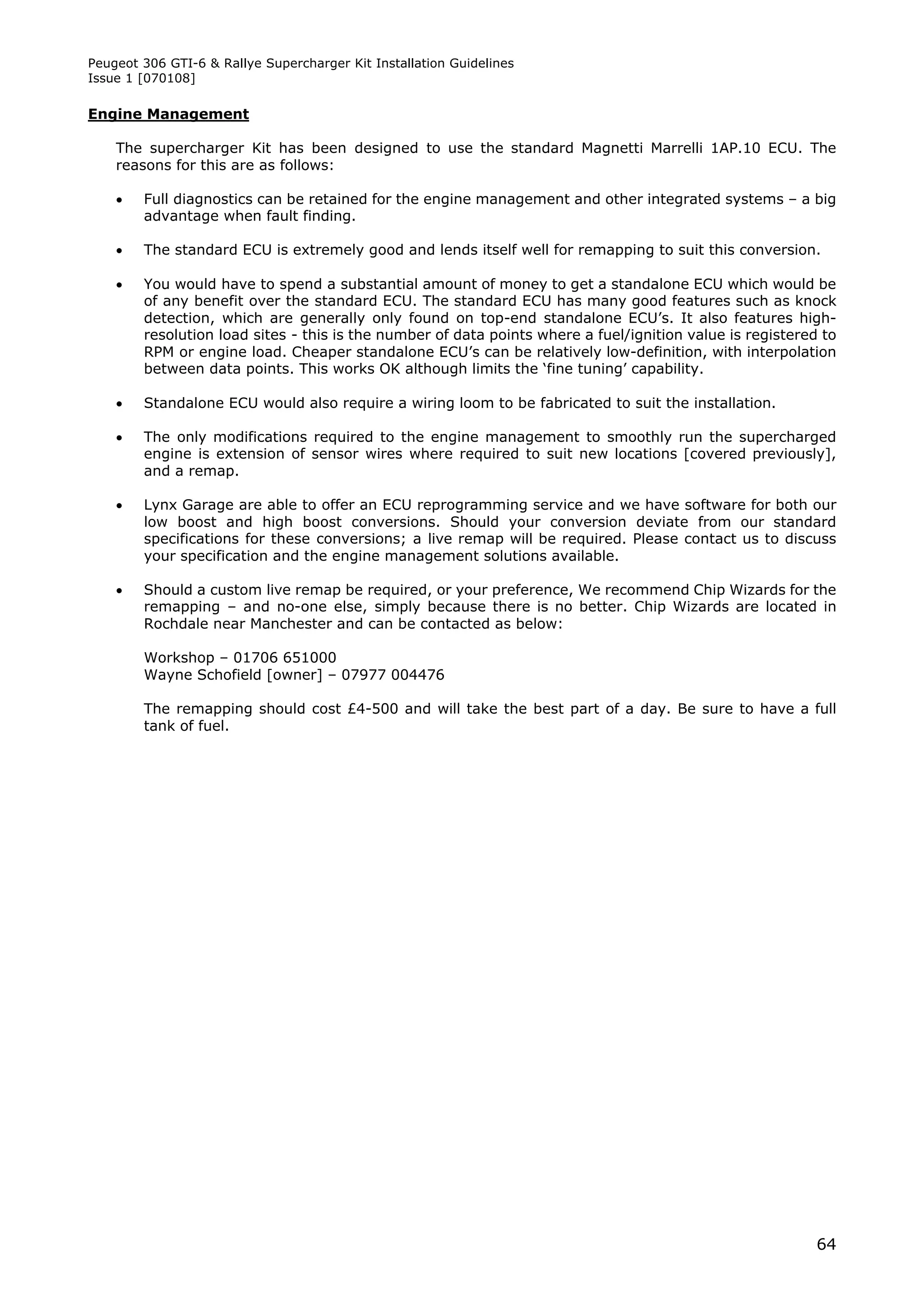 Peugeot 306 GTI-6 & Rallye Supercharger Kit Installation Guidelines
Issue 1 [070108]

Engine Management

    The supercharger Kit has been designed to use the standard Magnetti Marrelli 1AP.10 ECU. The
    reasons for this are as follows:

       Full diagnostics can be retained for the engine management and other integrated systems – a big
        advantage when fault finding.

       The standard ECU is extremely good and lends itself well for remapping to suit this conversion.

       You would have to spend a substantial amount of money to get a standalone ECU which would be
        of any benefit over the standard ECU. The standard ECU has many good features such as knock
        detection, which are generally only found on top-end standalone ECU’s. It also features high-
        resolution load sites - this is the number of data points where a fuel/ignition value is registered to
        RPM or engine load. Cheaper standalone ECU’s can be relatively low-definition, with interpolation
        between data points. This works OK although limits the ‘fine tuning’ capability.

       Standalone ECU would also require a wiring loom to be fabricated to suit the installation.

       The only modifications required to the engine management to smoothly run the supercharged
        engine is extension of sensor wires where required to suit new locations [covered previously],
        and a remap.

       Lynx Garage are able to offer an ECU reprogramming service and we have software for both our
        low boost and high boost conversions. Should your conversion deviate from our standard
        specifications for these conversions; a live remap will be required. Please contact us to discuss
        your specification and the engine management solutions available.

       Should a custom live remap be required, or your preference, We recommend Chip Wizards for the
        remapping – and no-one else, simply because there is no better. Chip Wizards are located in
        Rochdale near Manchester and can be contacted as below:

        Workshop – 01706 651000
        Wayne Schofield [owner] – 07977 004476

        The remapping should cost £4-500 and will take the best part of a day. Be sure to have a full
        tank of fuel.




                                                                                                           64
 