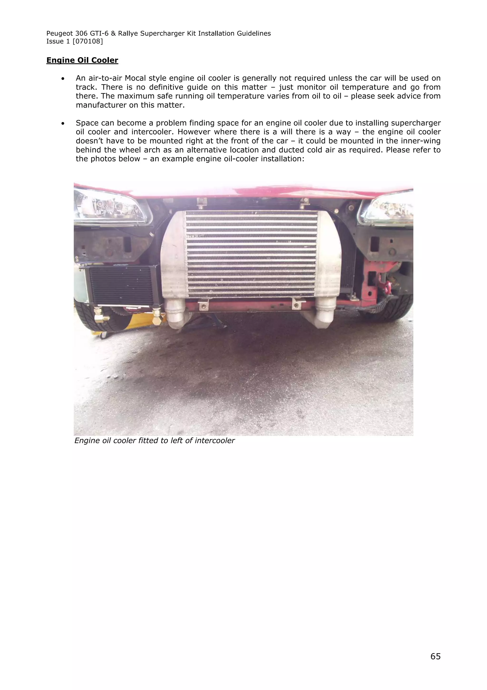 Peugeot 306 GTI-6 & Rallye Supercharger Kit Installation Guidelines
Issue 1 [070108]

Engine Oil Cooler

       An air-to-air Mocal style engine oil cooler is generally not required unless the car will be used on
        track. There is no definitive guide on this matter – just monitor oil temperature and go from
        there. The maximum safe running oil temperature varies from oil to oil – please seek advice from
        manufacturer on this matter.

       Space can become a problem finding space for an engine oil cooler due to installing supercharger
        oil cooler and intercooler. However where there is a will there is a way – the engine oil cooler
        doesn’t have to be mounted right at the front of the car – it could be mounted in the inner-wing
        behind the wheel arch as an alternative location and ducted cold air as required. Please refer to
        the photos below – an example engine oil-cooler installation:




        Engine oil cooler fitted to left of intercooler




                                                                                                         65
 