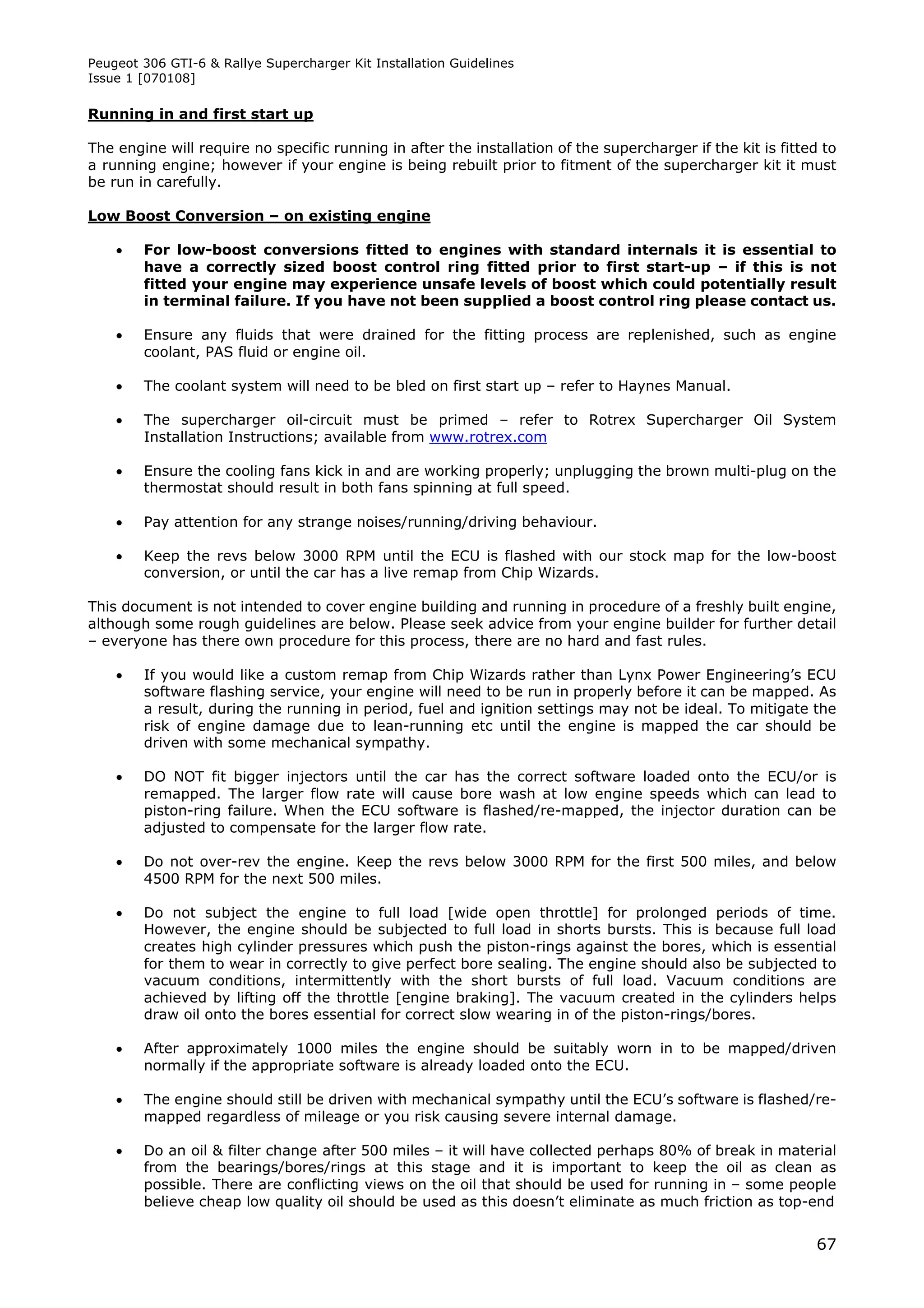 Peugeot 306 GTI-6 & Rallye Supercharger Kit Installation Guidelines
Issue 1 [070108]

Running in and first start up

The engine will require no specific running in after the installation of the supercharger if the kit is fitted to
a running engine; however if your engine is being rebuilt prior to fitment of the supercharger kit it must
be run in carefully.

Low Boost Conversion – on existing engine

       For low-boost conversions fitted to engines with standard internals it is essential to
        have a correctly sized boost control ring fitted prior to first start-up – if this is not
        fitted your engine may experience unsafe levels of boost which could potentially result
        in terminal failure. If you have not been supplied a boost control ring please contact us.

       Ensure any fluids that were drained for the fitting process are replenished, such as engine
        coolant, PAS fluid or engine oil.

       The coolant system will need to be bled on first start up – refer to Haynes Manual.

       The supercharger oil-circuit must be primed – refer to Rotrex Supercharger Oil System
        Installation Instructions; available from www.rotrex.com

       Ensure the cooling fans kick in and are working properly; unplugging the brown multi-plug on the
        thermostat should result in both fans spinning at full speed.

       Pay attention for any strange noises/running/driving behaviour.

       Keep the revs below 3000 RPM until the ECU is flashed with our stock map for the low-boost
        conversion, or until the car has a live remap from Chip Wizards.

This document is not intended to cover engine building and running in procedure of a freshly built engine,
although some rough guidelines are below. Please seek advice from your engine builder for further detail
– everyone has there own procedure for this process, there are no hard and fast rules.

       If you would like a custom remap from Chip Wizards rather than Lynx Power Engineering’s ECU
        software flashing service, your engine will need to be run in properly before it can be mapped. As
        a result, during the running in period, fuel and ignition settings may not be ideal. To mitigate the
        risk of engine damage due to lean-running etc until the engine is mapped the car should be
        driven with some mechanical sympathy.

       DO NOT fit bigger injectors until the car has the correct software loaded onto the ECU/or is
        remapped. The larger flow rate will cause bore wash at low engine speeds which can lead to
        piston-ring failure. When the ECU software is flashed/re-mapped, the injector duration can be
        adjusted to compensate for the larger flow rate.

       Do not over-rev the engine. Keep the revs below 3000 RPM for the first 500 miles, and below
        4500 RPM for the next 500 miles.

       Do not subject the engine to full load [wide open throttle] for prolonged periods of time.
        However, the engine should be subjected to full load in shorts bursts. This is because full load
        creates high cylinder pressures which push the piston-rings against the bores, which is essential
        for them to wear in correctly to give perfect bore sealing. The engine should also be subjected to
        vacuum conditions, intermittently with the short bursts of full load. Vacuum conditions are
        achieved by lifting off the throttle [engine braking]. The vacuum created in the cylinders helps
        draw oil onto the bores essential for correct slow wearing in of the piston-rings/bores.

       After approximately 1000 miles the engine should be suitably worn in to be mapped/driven
        normally if the appropriate software is already loaded onto the ECU.

       The engine should still be driven with mechanical sympathy until the ECU’s software is flashed/re-
        mapped regardless of mileage or you risk causing severe internal damage.

       Do an oil & filter change after 500 miles – it will have collected perhaps 80% of break in material
        from the bearings/bores/rings at this stage and it is important to keep the oil as clean as
        possible. There are conflicting views on the oil that should be used for running in – some people
        believe cheap low quality oil should be used as this doesn’t eliminate as much friction as top-end


                                                                                                              67
 