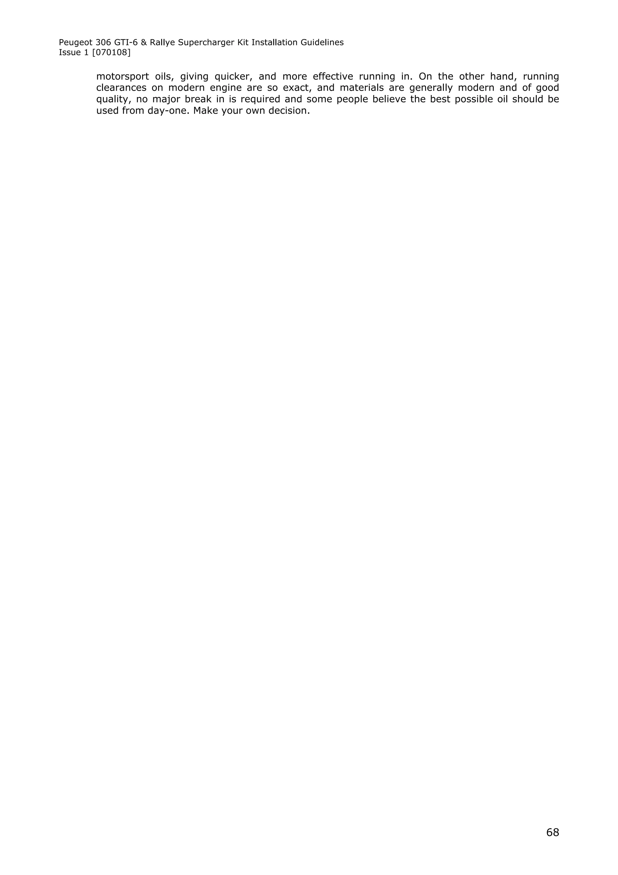 Peugeot 306 GTI-6 & Rallye Supercharger Kit Installation Guidelines
Issue 1 [070108]

        motorsport oils, giving quicker, and more effective running in. On the other hand, running
        clearances on modern engine are so exact, and materials are generally modern and of good
        quality, no major break in is required and some people believe the best possible oil should be
        used from day-one. Make your own decision.




                                                                                                   68
 