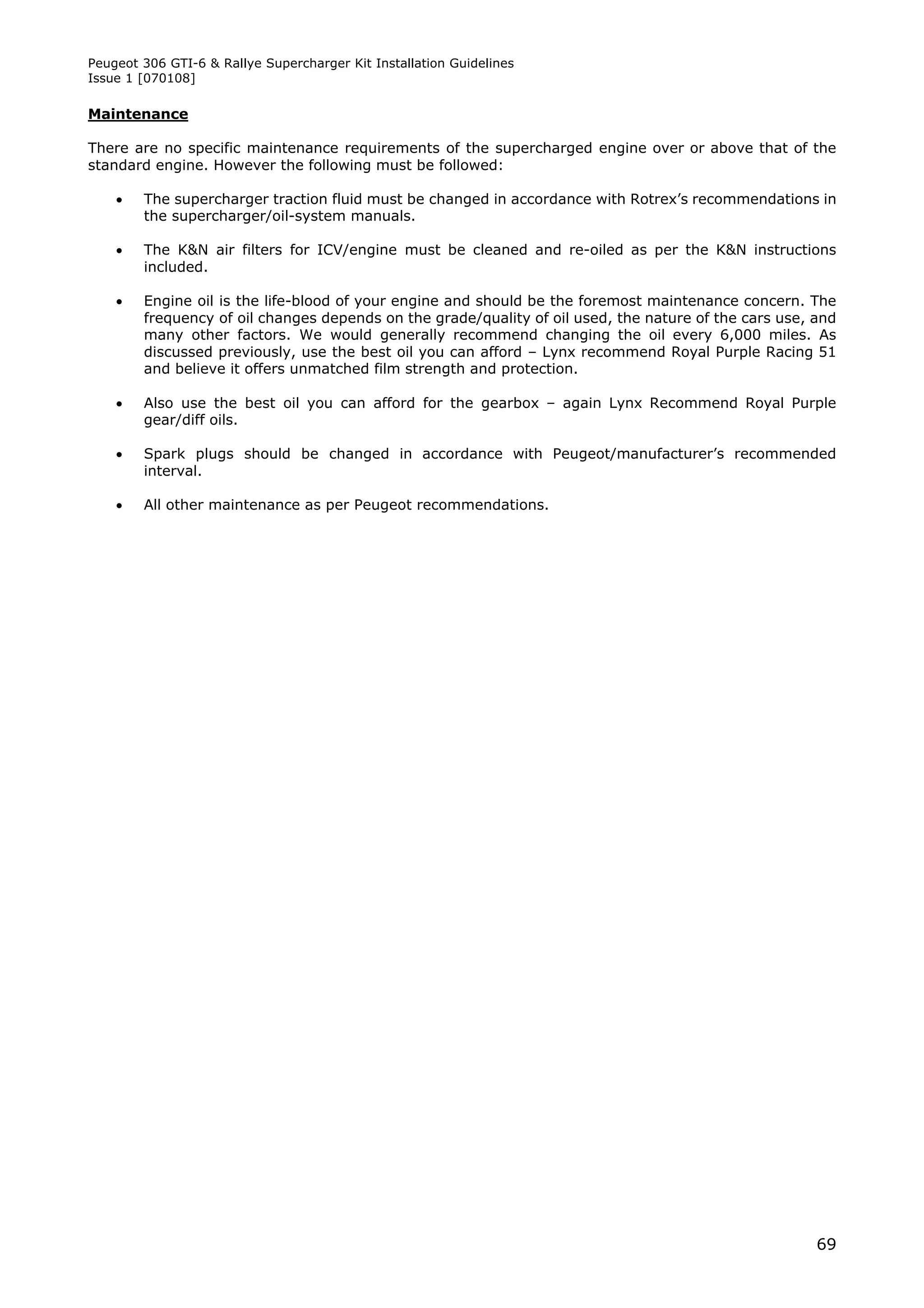 Peugeot 306 GTI-6 & Rallye Supercharger Kit Installation Guidelines
Issue 1 [070108]

Maintenance

There are no specific maintenance requirements of the supercharged engine over or above that of the
standard engine. However the following must be followed:

       The supercharger traction fluid must be changed in accordance with Rotrex’s recommendations in
        the supercharger/oil-system manuals.

       The K&N air filters for ICV/engine must be cleaned and re-oiled as per the K&N instructions
        included.

       Engine oil is the life-blood of your engine and should be the foremost maintenance concern. The
        frequency of oil changes depends on the grade/quality of oil used, the nature of the cars use, and
        many other factors. We would generally recommend changing the oil every 6,000 miles. As
        discussed previously, use the best oil you can afford – Lynx recommend Royal Purple Racing 51
        and believe it offers unmatched film strength and protection.

       Also use the best oil you can afford for the gearbox – again Lynx Recommend Royal Purple
        gear/diff oils.

       Spark plugs should be changed in accordance with Peugeot/manufacturer’s recommended
        interval.

       All other maintenance as per Peugeot recommendations.




                                                                                                       69
 