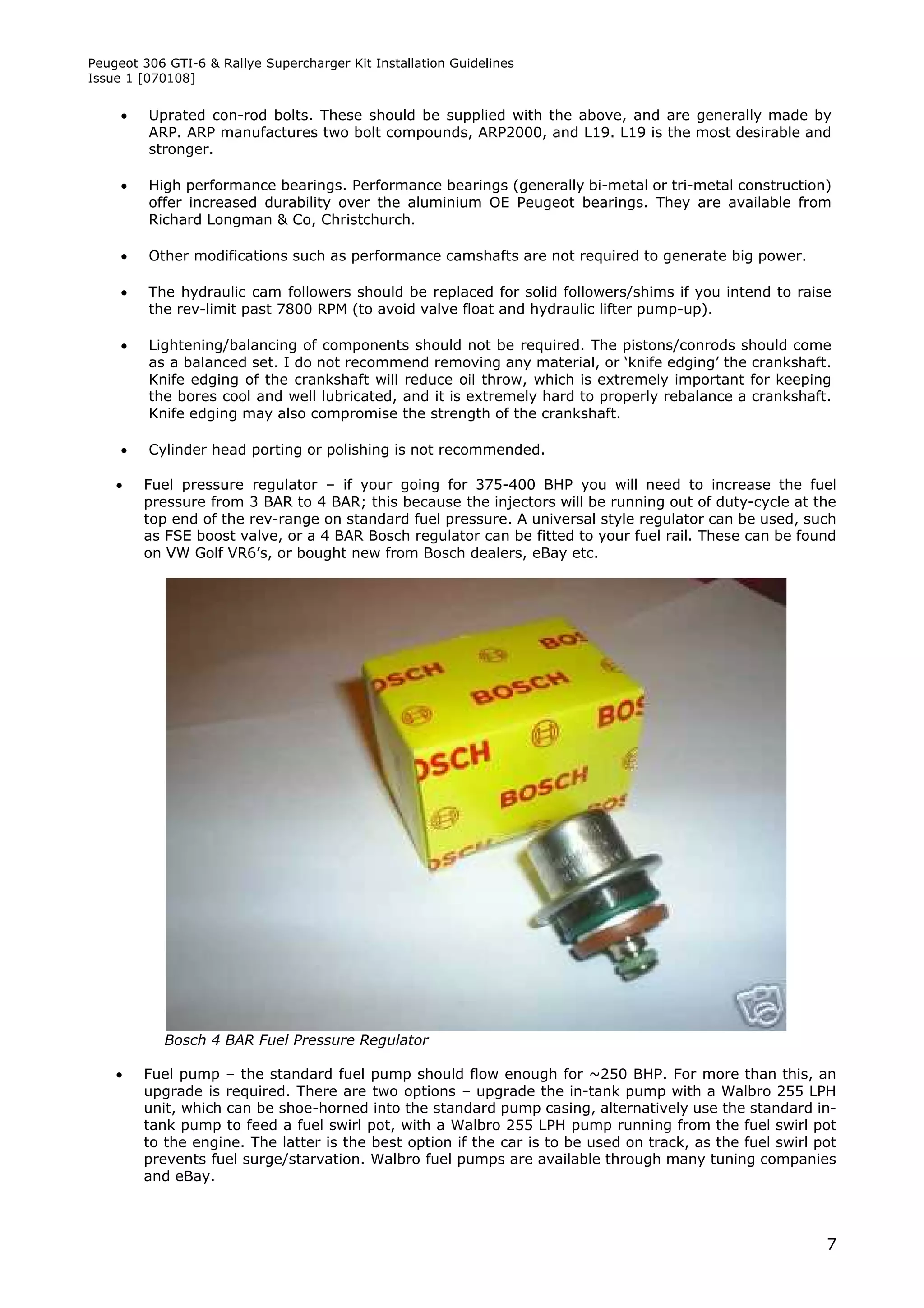 Peugeot 306 GTI-6 & Rallye Supercharger Kit Installation Guidelines
Issue 1 [070108]


        Uprated con-rod bolts. These should be supplied with the above, and are generally made by
         ARP. ARP manufactures two bolt compounds, ARP2000, and L19. L19 is the most desirable and
         stronger.

        High performance bearings. Performance bearings (generally bi-metal or tri-metal construction)
         offer increased durability over the aluminium OE Peugeot bearings. They are available from
         Richard Longman & Co, Christchurch.

        Other modifications such as performance camshafts are not required to generate big power.

        The hydraulic cam followers should be replaced for solid followers/shims if you intend to raise
         the rev-limit past 7800 RPM (to avoid valve float and hydraulic lifter pump-up).

        Lightening/balancing of components should not be required. The pistons/conrods should come
         as a balanced set. I do not recommend removing any material, or ‘knife edging’ the crankshaft.
         Knife edging of the crankshaft will reduce oil throw, which is extremely important for keeping
         the bores cool and well lubricated, and it is extremely hard to properly rebalance a crankshaft.
         Knife edging may also compromise the strength of the crankshaft.

        Cylinder head porting or polishing is not recommended.

        Fuel pressure regulator – if your going for 375-400 BHP you will need to increase the fuel
         pressure from 3 BAR to 4 BAR; this because the injectors will be running out of duty-cycle at the
         top end of the rev-range on standard fuel pressure. A universal style regulator can be used, such
         as FSE boost valve, or a 4 BAR Bosch regulator can be fitted to your fuel rail. These can be found
         on VW Golf VR6’s, or bought new from Bosch dealers, eBay etc.




            Bosch 4 BAR Fuel Pressure Regulator

        Fuel pump – the standard fuel pump should flow enough for ~250 BHP. For more than this, an
         upgrade is required. There are two options – upgrade the in-tank pump with a Walbro 255 LPH
         unit, which can be shoe-horned into the standard pump casing, alternatively use the standard in-
         tank pump to feed a fuel swirl pot, with a Walbro 255 LPH pump running from the fuel swirl pot
         to the engine. The latter is the best option if the car is to be used on track, as the fuel swirl pot
         prevents fuel surge/starvation. Walbro fuel pumps are available through many tuning companies
         and eBay.



                                                                                                            7
 