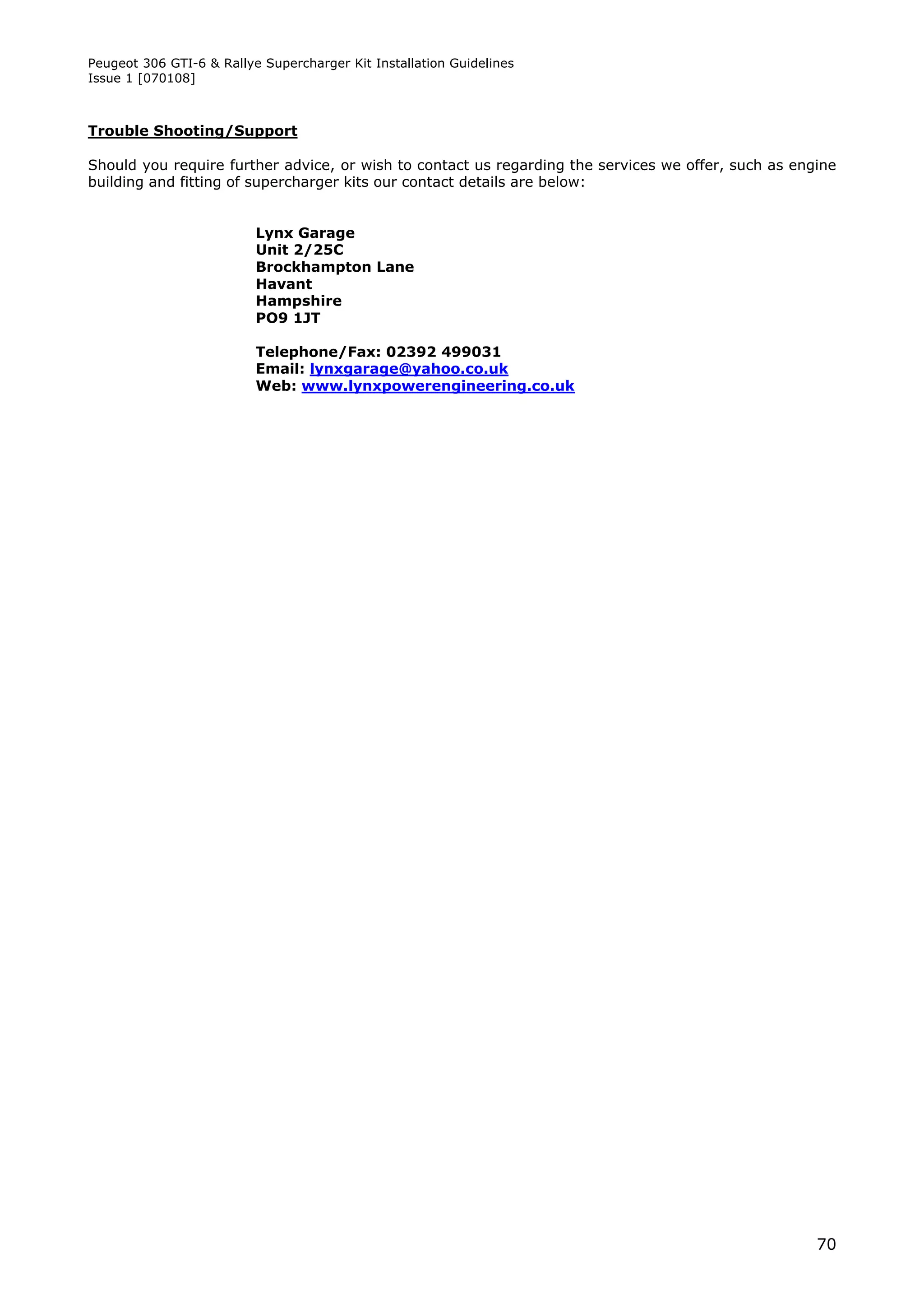 Peugeot 306 GTI-6 & Rallye Supercharger Kit Installation Guidelines
Issue 1 [070108]



Trouble Shooting/Support

Should you require further advice, or wish to contact us regarding the services we offer, such as engine
building and fitting of supercharger kits our contact details are below:


                          Lynx Garage
                          Unit 2/25C
                          Brockhampton Lane
                          Havant
                          Hampshire
                          PO9 1JT

                          Telephone/Fax: 02392 499031
                          Email: lynxgarage@yahoo.co.uk
                          Web: www.lynxpowerengineering.co.uk




                                                                                                     70
 