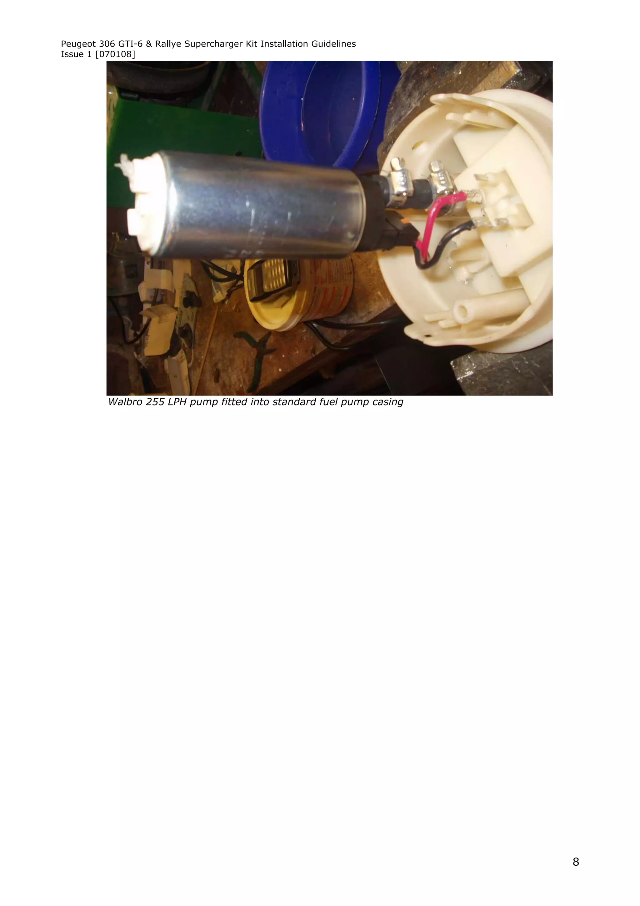 Peugeot 306 GTI-6 & Rallye Supercharger Kit Installation Guidelines
Issue 1 [070108]




          Walbro 255 LPH pump fitted into standard fuel pump casing




                                                                      8
 