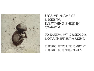 BECAUSE IN CASE OF
NECESSITY,
EVERYTHING IS HELD IN
COMMON.

TO TAKE WHAT IS NEEDED IS
NOT A THEFT BUT A RIGHT.

THE RIGHT TO LIFE IS ABOVE
THE RIGHT TO PROPERTY.
 