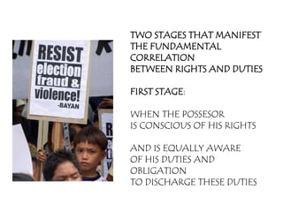 TWO STAGES THAT MANIFEST
THE FUNDAMENTAL
CORRELATION
BETWEEN RIGHTS AND DUTIES

FIRST STAGE:

WHEN THE POSSESOR
IS CONSCIOUS OF HIS RIGHTS

AND IS EQUALLY AWARE
OF HIS DUTIES AND
OBLIGATION
TO DISCHARGE THESE DUTIES
 