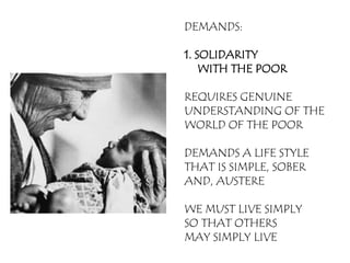 DEMANDS:

1. SOLIDARITY
    WITH THE POOR

REQUIRES GENUINE
UNDERSTANDING OF THE
WORLD OF THE POOR

DEMANDS A LIFE STYLE
THAT IS SIMPLE, SOBER
AND, AUSTERE

WE MUST LIVE SIMPLY
SO THAT OTHERS
MAY SIMPLY LIVE
 