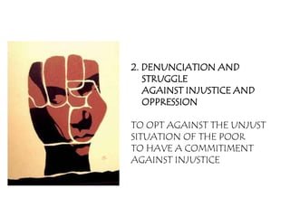 2. DENUNCIATION AND
   STRUGGLE
   AGAINST INJUSTICE AND
   OPPRESSION

TO OPT AGAINST THE UNJUST
SITUATION OF THE POOR
TO HAVE A COMMITIMENT
AGAINST INJUSTICE
 