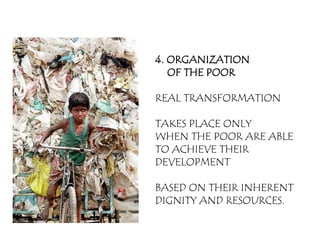 4. ORGANIZATION
   OF THE POOR

REAL TRANSFORMATION

TAKES PLACE ONLY
WHEN THE POOR ARE ABLE
TO ACHIEVE THEIR
DEVELOPMENT

BASED ON THEIR INHERENT
DIGNITY AND RESOURCES.
 