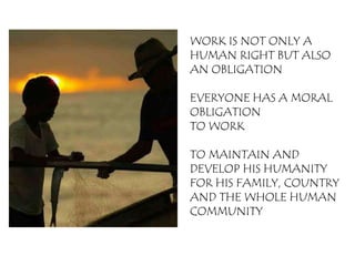 WORK IS NOT ONLY A
HUMAN RIGHT BUT ALSO
AN OBLIGATION

EVERYONE HAS A MORAL
OBLIGATION
TO WORK

TO MAINTAIN AND
DEVELOP HIS HUMANITY
FOR HIS FAMILY, COUNTRY
AND THE WHOLE HUMAN
COMMUNITY
 