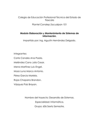 Colegio de Educación Profesional Técnica del Estado de
Tlaxcala
Plantel Conalep Zacualpan 101
Modulo Elaboración y Mantenimiento de Sistemas de
Información.
Impartido por: Ing. Agustín Hernández Delgado.
Integrantes:
Corte Canales Ana Paola.
Meléndez Cano Julio Cesar.
Mena Martínez Luis Ángel.
Mozo Luna Marco Antonio.
Pérez Garcia Mariela.
Rojas Chaparro Brandon.
Vázquez Pais Brayan.
Nombre del trayecto: Desarrollo de Sistemas.
Especialidad: Informática.
Grupo: 606 Sexto Semestre.
 