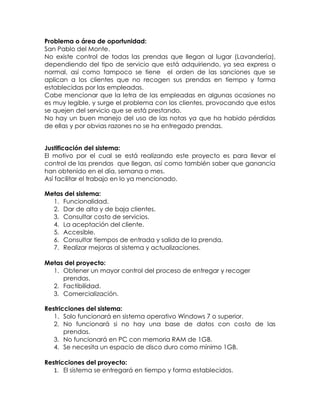 Problema o área de oportunidad:
San Pablo del Monte.
No existe control de todas las prendas que llegan al lugar (Lavandería),
dependiendo del tipo de servicio que está adquiriendo, ya sea express o
normal, así como tampoco se tiene el orden de las sanciones que se
aplican a los clientes que no recogen sus prendas en tiempo y forma
establecidas por las empleadas.
Cabe mencionar que la letra de las empleadas en algunas ocasiones no
es muy legible, y surge el problema con los clientes, provocando que estos
se quejen del servicio que se está prestando.
No hay un buen manejo del uso de las notas ya que ha habido pérdidas
de ellas y por obvias razones no se ha entregado prendas.
Justificación del sistema:
El motivo por el cual se está realizando este proyecto es para llevar el
control de las prendas que llegan, así como también saber que ganancia
han obtenido en el día, semana o mes.
Así facilitar el trabajo en lo ya mencionado.
Metas del sistema:
1. Funcionalidad.
2. Dar de alta y de baja clientes.
3. Consultar costo de servicios.
4. La aceptación del cliente.
5. Accesible.
6. Consultar tiempos de entrada y salida de la prenda.
7. Realizar mejoras al sistema y actualizaciones.
Metas del proyecto:
1. Obtener un mayor control del proceso de entregar y recoger
prendas.
2. Factibilidad.
3. Comercialización.
Restricciones del sistema:
1. Solo funcionará en sistema operativo Windows 7 o superior.
2. No funcionará si no hay una base de datos con costo de las
prendas.
3. No funcionará en PC con memoria RAM de 1GB.
4. Se necesita un espacio de disco duro como mínimo 1GB.
Restricciones del proyecto:
1. El sistema se entregará en tiempo y forma establecidos.
 