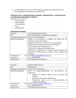 2. Se entregará con las funciones específicadas en los requerimientos.
3. Se apegará a los criterios de aceptación.
Funciones que se proporcionaran (equipo, programación y personal) que
necesitas para desarrollar el sistema:
Servidor con acceso a:
o Wamp server.
o Visual Studio.
1. Visual Basic.
o Php.
o Codelobster.
Funciones de equipo:
Nombre Luis Ángel Mena Martínez.
Rol Jefe de empresa y modelador de datos
Categoría profesional Técnico en informática
Responsabilidades *Dirigir a la empresa y modelar los datos de los
sistemas computacionales.
*Definir el proyecto y evaluar sus necesidades.
*Redactar las especificaciones del proyecto.
*Calcular el costo del proyecto.
*Contratar al equipo de producción.
*Realizar un seguimiento e informes del progreso del
proyecto, en términos de calidad, costo y plazos de
entrega.
Información de
contacto
e-mail:luismena29@live.com.mx
Cel. :2461304175
Aprobación Luis Ángel Mena Martínez.
Nombre Mariela Pérez García.
Rol Diseñadora.
Categoría profesional Técnico en informática
Responsabilidades Entre su responsabilidades, se encuentran las
siguientes:
* Diseñar el aspecto grafico de la interfaz del
sistema.
* Realizar maquetado del sistema.
* Programar junto con la programadora la
interfaz del sistema.
Información de
contacto
e-mail: mpg_1014@hotmail.com
Cel. :(246)757-45-93
Aprobación Luis Ángel Mena Martínez.
 