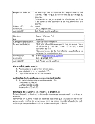 Responsabilidades Se encarga de la levantar los requerimientos del
sistema, todo lo que el cliente desea que haga su
sistema.
También se encarga de evaluar el sistema y verificar
si es correcto de acuerdo a los requerimientos del
cliente.
Información de
contacto
e-mail:
Cel. :(246)123-22-97
Aprobación Luis Ángel Mena Martínez
Nombre Brayan Vázquez Pais
Rol Analista II
Categoría profesional Técnico en informática
Responsabilidades *Delimitar el análisis para ver lo que se quiere hacer
inicialmente y después darle al usuario nuevas
opciones de uso.
*Conocimiento de la tecnología: arquitectura de
software, bases de datos, etc.
Información de
contacto
e-mail: reypuma@live.com.mx
Cel. :(246)123-22-97
Aprobación Luis Ángel Mena Martínez
Características del usuario:
1. Administrador o gerente y empleadas.
2. Manejo básico en el uso de la PC.
3. Capacitación en el uso del sistema.
Ambientes de desarrollo/operación/mantenimiento:
1. Soporte telefónico y en un horario los días:
Lunes de 5:50 a 6:40.
Martes de 5:50 a 7:30.
Jueves de 5:50 a 7:30.
Estrategia de solución (como resolver el problema):
Esta elaborado bajo el paradigma de programación orientada a objetos y
eventos.
Tomamos en cuenta todas las posibles acciones que se puedan dar en el
proceso del control de lavandería, para así poder considerarlas dentro del
sistema para que no haya futuros errores o complicaciones.
 