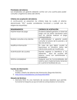 Prioridades del sistema:
Las empleadas y/o gerente deberán contar con una cuenta para poder
consultar y registrar los datos del cliente.
Criterios de aceptación del sistema:
A continuación se presentan los criterios bajo los cuales el sistema
denominado “SCL” puede considerarse funcional y cumplir con las
exigencias requeridas:
REQUERIMIENTOS CRITERIOS DE ACEPTACIÓN
Imprimir ticket de pago El sistema deberá generar un ticket de
pago con los datos necesarios para
que los clientes realicen el pago
correspondiente.
Realizar consultas a los clientes El administrador o gerente podrá
consultar el precio de la prenda y el
tipo de servicios.
Modificar información En caso de que algún usuario se
equivoque al introducir datos del
cliente este podrá ser modificado.
Autenticación de usuarios Permite registrar e identificar a los
diferentes tipos de usuarios del
sistema, como son administrador y
empleados.
Mínima complejidad Asegurar que las funcionalidades del
sistema sean implementadas teniendo
en cuenta la facilidad de uso.
Fuentes de información:
1. Manuales:
Análisis y diseño de sistemas de información (Segunda Edición)
2. http://www.masadelante.com/faqs/MemRAM
Glosario de términos:
1. Memoria RAM: Es una memoria de acceso aleatorio que permite
funcionar la maquina ya que sin esta la computadora no funciona.
 