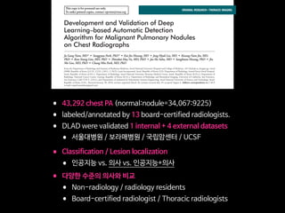 This copy is for personal use only.
To order printed copies, contact reprints@rsna.org
This copy is for personal use only.
To order printed copies, contact reprints@rsna.org
ORIGINAL RESEARCH • THORACIC IMAGING
hest radiography, one of the most common diagnos- intraobserver agreements because of its limited spatial reso-
Development and Validation of Deep
Learning–based Automatic Detection
Algorithm for Malignant Pulmonary Nodules
on Chest Radiographs
Ju Gang Nam, MD* • Sunggyun Park, PhD* • Eui Jin Hwang, MD • Jong Hyuk Lee, MD • Kwang-Nam Jin, MD,
PhD • KunYoung Lim, MD, PhD • Thienkai HuyVu, MD, PhD • Jae Ho Sohn, MD • Sangheum Hwang, PhD • Jin
Mo Goo, MD, PhD • Chang Min Park, MD, PhD
From the Department of Radiology and Institute of Radiation Medicine, Seoul National University Hospital and College of Medicine, 101 Daehak-ro, Jongno-gu, Seoul
03080, Republic of Korea (J.G.N., E.J.H., J.M.G., C.M.P.); Lunit Incorporated, Seoul, Republic of Korea (S.P.); Department of Radiology, Armed Forces Seoul Hospital,
Seoul, Republic of Korea (J.H.L.); Department of Radiology, Seoul National University Boramae Medical Center, Seoul, Republic of Korea (K.N.J.); Department of
Radiology, National Cancer Center, Goyang, Republic of Korea (K.Y.L.); Department of Radiology and Biomedical Imaging, University of California, San Francisco,
San Francisco, Calif (T.H.V., J.H.S.); and Department of Industrial  Information Systems Engineering, Seoul National University of Science and Technology, Seoul,
Republic of Korea (S.H.). Received January 30, 2018; revision requested March 20; revision received July 29; accepted August 6. Address correspondence to C.M.P.
(e-mail: cmpark.morphius@gmail.com).
Study supported by SNUH Research Fund and Lunit (06–2016–3000) and by Seoul Research and Business Development Program (FI170002).
*J.G.N. and S.P. contributed equally to this work.
Conﬂicts of interest are listed at the end of this article.
Radiology 2018; 00:1–11 • https://doi.org/10.1148/radiol.2018180237 • Content codes:
Purpose: To develop and validate a deep learning–based automatic detection algorithm (DLAD) for malignant pulmonary nodules
on chest radiographs and to compare its performance with physicians including thoracic radiologists.
Materials and Methods: For this retrospective study, DLAD was developed by using 43292 chest radiographs (normal radiograph–
to–nodule radiograph ratio, 34067:9225) in 34676 patients (healthy-to-nodule ratio, 30784:3892; 19230 men [mean age, 52.8
years; age range, 18–99 years]; 15446 women [mean age, 52.3 years; age range, 18–98 years]) obtained between 2010 and 2015,
which were labeled and partially annotated by 13 board-certiﬁed radiologists, in a convolutional neural network. Radiograph clas-
siﬁcation and nodule detection performances of DLAD were validated by using one internal and four external data sets from three
South Korean hospitals and one U.S. hospital. For internal and external validation, radiograph classiﬁcation and nodule detection
performances of DLAD were evaluated by using the area under the receiver operating characteristic curve (AUROC) and jackknife
alternative free-response receiver-operating characteristic (JAFROC) ﬁgure of merit (FOM), respectively. An observer performance
test involving 18 physicians, including nine board-certiﬁed radiologists, was conducted by using one of the four external validation
data sets. Performances of DLAD, physicians, and physicians assisted with DLAD were evaluated and compared.
Results: According to one internal and four external validation data sets, radiograph classiﬁcation and nodule detection perfor-
mances of DLAD were a range of 0.92–0.99 (AUROC) and 0.831–0.924 (JAFROC FOM), respectively. DLAD showed a higher
AUROC and JAFROC FOM at the observer performance test than 17 of 18 and 15 of 18 physicians, respectively (P , .05), and
all physicians showed improved nodule detection performances with DLAD (mean JAFROC FOM improvement, 0.043; range,
0.006–0.190; P , .05).
Conclusion: This deep learning–based automatic detection algorithm outperformed physicians in radiograph classiﬁcation and nod-
ule detection performance for malignant pulmonary nodules on chest radiographs, and it enhanced physicians’ performances when
used as a second reader.
©RSNA, 2018
Online supplemental material is available for this article.
• 43,292 chest PA (normal:nodule=34,067:9225)

• labeled/annotated by 13 board-certified radiologists.

• DLAD were validated 1 internal + 4 external datasets 

• 서울대병원 / 보라매병원 / 국립암센터 / UCSF 

• Classification / Lesion localization 

• 인공지능 vs. 의사 vs. 인공지능+의사

• 다양한 수준의 의사와 비교

• Non-radiology / radiology residents 

• Board-certified radiologist / Thoracic radiologists
 