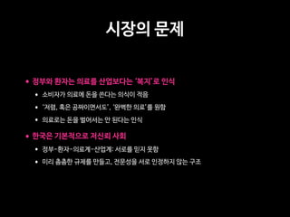 시장의 문제
•정부와 환자는 의료를 산업보다는 ‘복지’로 인식
• 소비자가 의료에 돈을 쓴다는 의식이 적음
• ‘저렴, 혹은 공짜이면서도’, ‘완벽한 의료’를 원함
• 의료로는 돈을 벌어서는 안 된다는 인식
•한국은 기본적으로 저신뢰 사회
• 정부-환자-의료계-산업계: 서로를 믿지 못함
• 미리 촘촘한 규제를 만들고, 전문성을 서로 인정하지 않는 구조
 