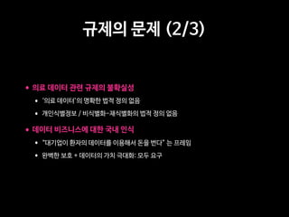 규제의 문제 (2/3)
•의료 데이터 관련 규제의 불확실성
• ‘의료 데이터’의 명확한 법적 정의 없음
• 개인식별정보 / 비식별화-재식별화의 법적 정의 없음
•데이터 비즈니스에 대한 국내 인식
• “대기업이 환자의 데이터를 이용해서 돈을 번다” 는 프레임
• 완벽한 보호 + 데이터의 가치 극대화: 모두 요구
 