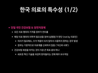 한국 의료의 특수성 (1/2)
•단일 국민 건강보험  당연지정제
• 모든 의료 행위의 가격을 정부가 컨트롤  
• 해당 의료 행위의 의학적 필요성을 정부(심평원)가 판단 (not by 의료인)
• 의사가 필요해도, 수가 적용이 되지 않아서 사용하지 못하는 경우 발생
• 정부는 기본적으로 의료계를 신뢰하지 않음 (‘저신뢰 사회’)  
• 건강보험 재정을 아끼는 것이 가장 큰 목표 중의 하나
• 새로운 혁신 기술을 과감히 받아들이는 것에 매우 보수적임
 
