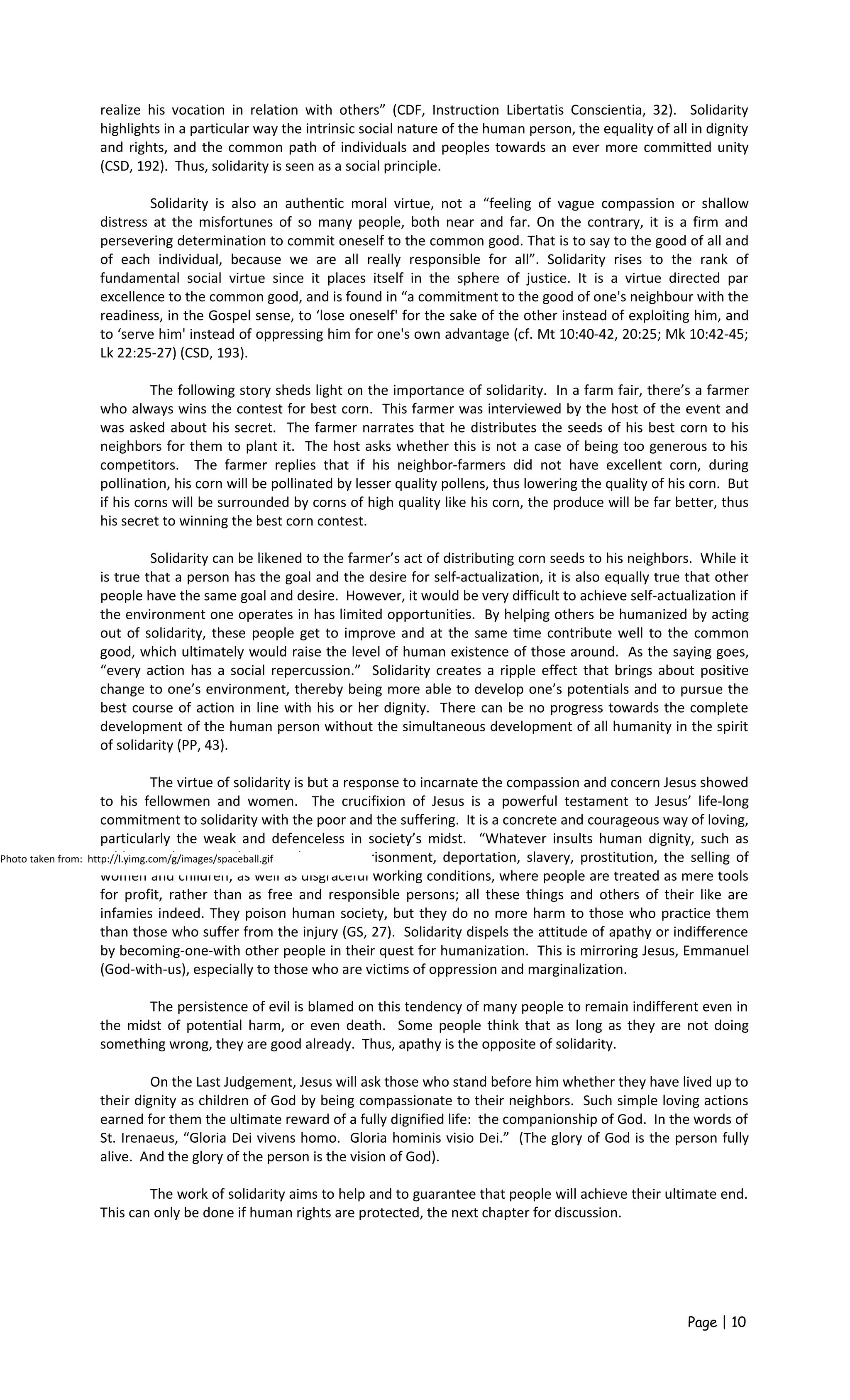 realize his vocation in relation with others” (CDF, Instruction Libertatis Conscientia, 32). Solidarity
highlights in a particular way the intrinsic social nature of the human person, the equality of all in dignity
and rights, and the common path of individuals and peoples towards an ever more committed unity
(CSD, 192). Thus, solidarity is seen as a social principle.
Solidarity is also an authentic moral virtue, not a “feeling of vague compassion or shallow
distress at the misfortunes of so many people, both near and far. On the contrary, it is a firm and
persevering determination to commit oneself to the common good. That is to say to the good of all and
of each individual, because we are all really responsible for all”. Solidarity rises to the rank of
fundamental social virtue since it places itself in the sphere of justice. It is a virtue directed par
excellence to the common good, and is found in “a commitment to the good of one's neighbour with the
readiness, in the Gospel sense, to ‘lose oneself' for the sake of the other instead of exploiting him, and
to ‘serve him' instead of oppressing him for one's own advantage (cf. Mt 10:40-42, 20:25; Mk 10:42-45;
Lk 22:25-27) (CSD, 193).
The following story sheds light on the importance of solidarity. In a farm fair, there’s a farmer
who always wins the contest for best corn. This farmer was interviewed by the host of the event and
was asked about his secret. The farmer narrates that he distributes the seeds of his best corn to his
neighbors for them to plant it. The host asks whether this is not a case of being too generous to his
competitors. The farmer replies that if his neighbor-farmers did not have excellent corn, during
pollination, his corn will be pollinated by lesser quality pollens, thus lowering the quality of his corn. But
if his corns will be surrounded by corns of high quality like his corn, the produce will be far better, thus
his secret to winning the best corn contest.
Solidarity can be likened to the farmer’s act of distributing corn seeds to his neighbors. While it
is true that a person has the goal and the desire for self-actualization, it is also equally true that other
people have the same goal and desire. However, it would be very difficult to achieve self-actualization if
the environment one operates in has limited opportunities. By helping others be humanized by acting
out of solidarity, these people get to improve and at the same time contribute well to the common
good, which ultimately would raise the level of human existence of those around. As the saying goes,
“every action has a social repercussion.” Solidarity creates a ripple effect that brings about positive
change to one’s environment, thereby being more able to develop one’s potentials and to pursue the
best course of action in line with his or her dignity. There can be no progress towards the complete
development of the human person without the simultaneous development of all humanity in the spirit
of solidarity (PP, 43).
The virtue of solidarity is but a response to incarnate the compassion and concern Jesus showed
to his fellowmen and women. The crucifixion of Jesus is a powerful testament to Jesus’ life-long
commitment to solidarity with the poor and the suffering. It is a concrete and courageous way of loving,
particularly the weak and defenceless in society’s midst. “Whatever insults human dignity, such as
subhuman living conditions, arbitrary imprisonment, deportation, slavery, prostitution, the selling of
women and children; as well as disgraceful working conditions, where people are treated as mere tools
for profit, rather than as free and responsible persons; all these things and others of their like are
infamies indeed. They poison human society, but they do no more harm to those who practice them
than those who suffer from the injury (GS, 27). Solidarity dispels the attitude of apathy or indifference
by becoming-one-with other people in their quest for humanization. This is mirroring Jesus, Emmanuel
(God-with-us), especially to those who are victims of oppression and marginalization.
The persistence of evil is blamed on this tendency of many people to remain indifferent even in
the midst of potential harm, or even death. Some people think that as long as they are not doing
something wrong, they are good already. Thus, apathy is the opposite of solidarity.
On the Last Judgement, Jesus will ask those who stand before him whether they have lived up to
their dignity as children of God by being compassionate to their neighbors. Such simple loving actions
earned for them the ultimate reward of a fully dignified life: the companionship of God. In the words of
St. Irenaeus, “Gloria Dei vivens homo. Gloria hominis visio Dei.” (The glory of God is the person fully
alive. And the glory of the person is the vision of God).
The work of solidarity aims to help and to guarantee that people will achieve their ultimate end.
This can only be done if human rights are protected, the next chapter for discussion.
Page | 10
Photo taken from: http://l.yimg.com/g/images/spaceball.gif
 