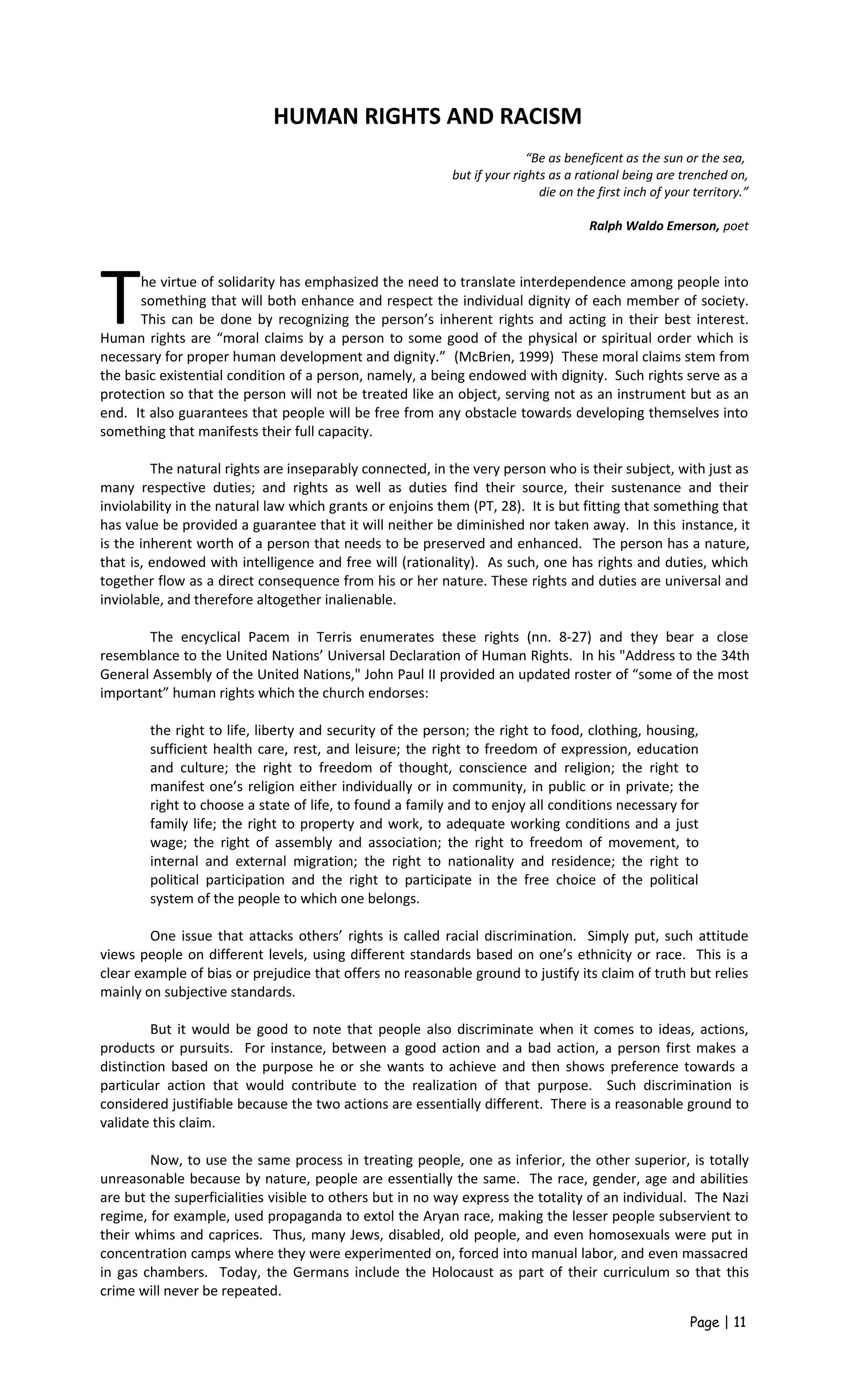 HUMAN RIGHTS AND RACISM
“Be as beneficent as the sun or the sea,
but if your rights as a rational being are trenched on,
die on the first inch of your territory.”
Ralph Waldo Emerson, poet
he virtue of solidarity has emphasized the need to translate interdependence among people into
something that will both enhance and respect the individual dignity of each member of society.
This can be done by recognizing the person’s inherent rights and acting in their best interest.
Human rights are “moral claims by a person to some good of the physical or spiritual order which is
necessary for proper human development and dignity.” (McBrien, 1999) These moral claims stem from
the basic existential condition of a person, namely, a being endowed with dignity. Such rights serve as a
protection so that the person will not be treated like an object, serving not as an instrument but as an
end. It also guarantees that people will be free from any obstacle towards developing themselves into
something that manifests their full capacity.
T
The natural rights are inseparably connected, in the very person who is their subject, with just as
many respective duties; and rights as well as duties find their source, their sustenance and their
inviolability in the natural law which grants or enjoins them (PT, 28). It is but fitting that something that
has value be provided a guarantee that it will neither be diminished nor taken away. In this instance, it
is the inherent worth of a person that needs to be preserved and enhanced. The person has a nature,
that is, endowed with intelligence and free will (rationality). As such, one has rights and duties, which
together flow as a direct consequence from his or her nature. These rights and duties are universal and
inviolable, and therefore altogether inalienable.
The encyclical Pacem in Terris enumerates these rights (nn. 8-27) and they bear a close
resemblance to the United Nations’ Universal Declaration of Human Rights. In his "Address to the 34th
General Assembly of the United Nations," John Paul II provided an updated roster of “some of the most
important” human rights which the church endorses:
the right to life, liberty and security of the person; the right to food, clothing, housing,
sufficient health care, rest, and leisure; the right to freedom of expression, education
and culture; the right to freedom of thought, conscience and religion; the right to
manifest one’s religion either individually or in community, in public or in private; the
right to choose a state of life, to found a family and to enjoy all conditions necessary for
family life; the right to property and work, to adequate working conditions and a just
wage; the right of assembly and association; the right to freedom of movement, to
internal and external migration; the right to nationality and residence; the right to
political participation and the right to participate in the free choice of the political
system of the people to which one belongs.
One issue that attacks others’ rights is called racial discrimination. Simply put, such attitude
views people on different levels, using different standards based on one’s ethnicity or race. This is a
clear example of bias or prejudice that offers no reasonable ground to justify its claim of truth but relies
mainly on subjective standards.
But it would be good to note that people also discriminate when it comes to ideas, actions,
products or pursuits. For instance, between a good action and a bad action, a person first makes a
distinction based on the purpose he or she wants to achieve and then shows preference towards a
particular action that would contribute to the realization of that purpose. Such discrimination is
considered justifiable because the two actions are essentially different. There is a reasonable ground to
validate this claim.
Now, to use the same process in treating people, one as inferior, the other superior, is totally
unreasonable because by nature, people are essentially the same. The race, gender, age and abilities
are but the superficialities visible to others but in no way express the totality of an individual. The Nazi
regime, for example, used propaganda to extol the Aryan race, making the lesser people subservient to
their whims and caprices. Thus, many Jews, disabled, old people, and even homosexuals were put in
concentration camps where they were experimented on, forced into manual labor, and even massacred
in gas chambers. Today, the Germans include the Holocaust as part of their curriculum so that this
crime will never be repeated.
Page | 11
 