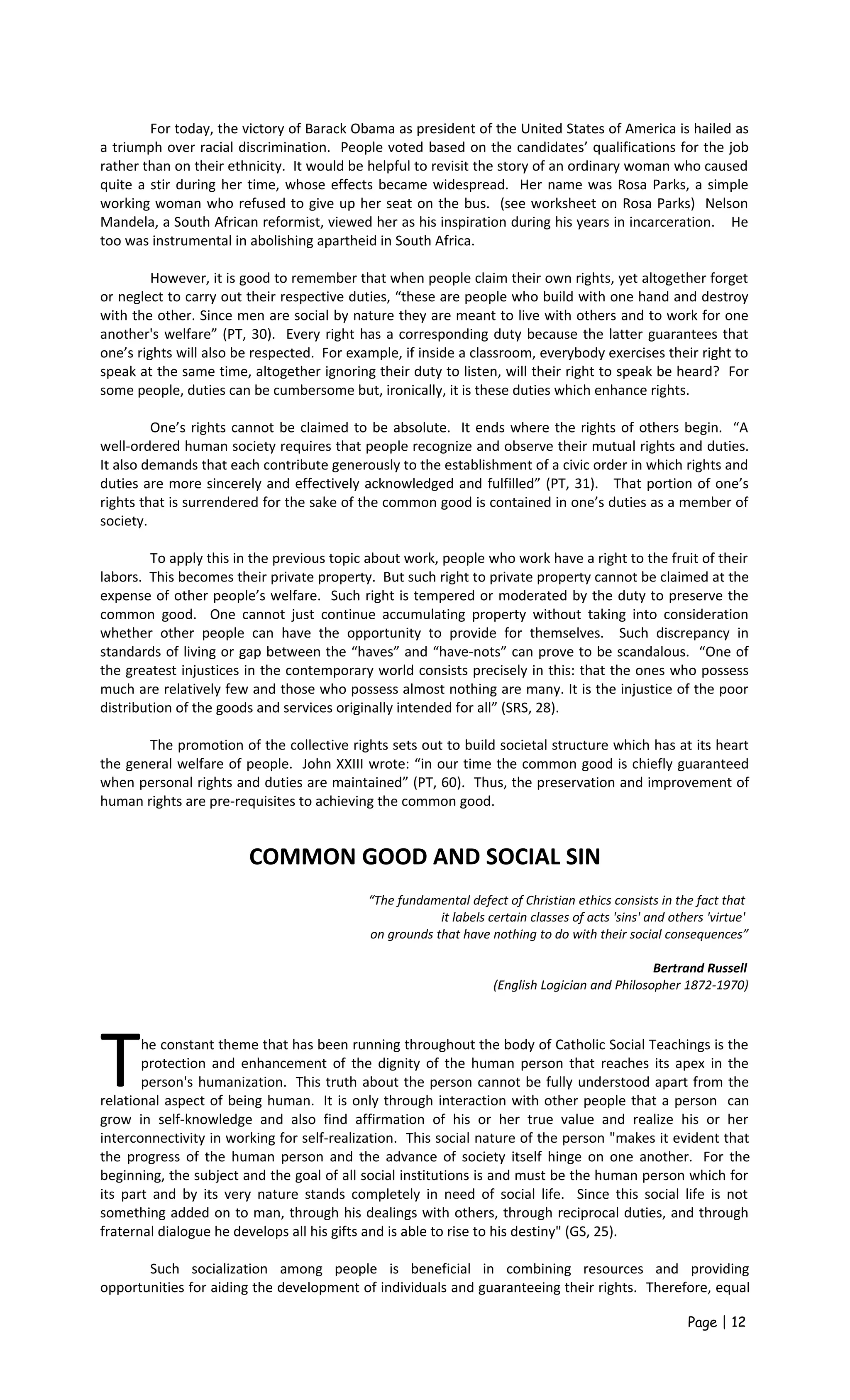 For today, the victory of Barack Obama as president of the United States of America is hailed as
a triumph over racial discrimination. People voted based on the candidates’ qualifications for the job
rather than on their ethnicity. It would be helpful to revisit the story of an ordinary woman who caused
quite a stir during her time, whose effects became widespread. Her name was Rosa Parks, a simple
working woman who refused to give up her seat on the bus. (see worksheet on Rosa Parks) Nelson
Mandela, a South African reformist, viewed her as his inspiration during his years in incarceration. He
too was instrumental in abolishing apartheid in South Africa.
However, it is good to remember that when people claim their own rights, yet altogether forget
or neglect to carry out their respective duties, “these are people who build with one hand and destroy
with the other. Since men are social by nature they are meant to live with others and to work for one
another's welfare” (PT, 30). Every right has a corresponding duty because the latter guarantees that
one’s rights will also be respected. For example, if inside a classroom, everybody exercises their right to
speak at the same time, altogether ignoring their duty to listen, will their right to speak be heard? For
some people, duties can be cumbersome but, ironically, it is these duties which enhance rights.
One’s rights cannot be claimed to be absolute. It ends where the rights of others begin. “A
well-ordered human society requires that people recognize and observe their mutual rights and duties.
It also demands that each contribute generously to the establishment of a civic order in which rights and
duties are more sincerely and effectively acknowledged and fulfilled” (PT, 31). That portion of one’s
rights that is surrendered for the sake of the common good is contained in one’s duties as a member of
society.
To apply this in the previous topic about work, people who work have a right to the fruit of their
labors. This becomes their private property. But such right to private property cannot be claimed at the
expense of other people’s welfare. Such right is tempered or moderated by the duty to preserve the
common good. One cannot just continue accumulating property without taking into consideration
whether other people can have the opportunity to provide for themselves. Such discrepancy in
standards of living or gap between the “haves” and “have-nots” can prove to be scandalous. “One of
the greatest injustices in the contemporary world consists precisely in this: that the ones who possess
much are relatively few and those who possess almost nothing are many. It is the injustice of the poor
distribution of the goods and services originally intended for all” (SRS, 28).
The promotion of the collective rights sets out to build societal structure which has at its heart
the general welfare of people. John XXIII wrote: “in our time the common good is chiefly guaranteed
when personal rights and duties are maintained” (PT, 60). Thus, the preservation and improvement of
human rights are pre-requisites to achieving the common good.
COMMON GOOD AND SOCIAL SIN
“The fundamental defect of Christian ethics consists in the fact that
it labels certain classes of acts 'sins' and others 'virtue'
on grounds that have nothing to do with their social consequences”
Bertrand Russell
(English Logician and Philosopher 1872-1970)
he constant theme that has been running throughout the body of Catholic Social Teachings is the
protection and enhancement of the dignity of the human person that reaches its apex in the
person's humanization. This truth about the person cannot be fully understood apart from the
relational aspect of being human. It is only through interaction with other people that a person can
grow in self-knowledge and also find affirmation of his or her true value and realize his or her
interconnectivity in working for self-realization. This social nature of the person "makes it evident that
the progress of the human person and the advance of society itself hinge on one another. For the
beginning, the subject and the goal of all social institutions is and must be the human person which for
its part and by its very nature stands completely in need of social life. Since this social life is not
something added on to man, through his dealings with others, through reciprocal duties, and through
fraternal dialogue he develops all his gifts and is able to rise to his destiny" (GS, 25).
T
Such socialization among people is beneficial in combining resources and providing
opportunities for aiding the development of individuals and guaranteeing their rights. Therefore, equal
Page | 12
 