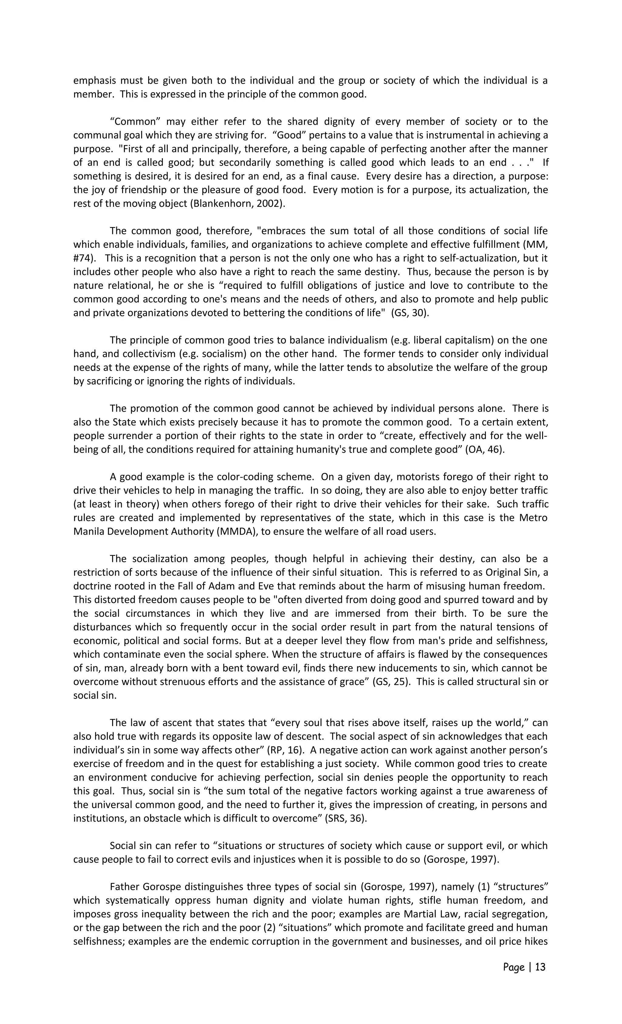 emphasis must be given both to the individual and the group or society of which the individual is a
member. This is expressed in the principle of the common good.
“Common” may either refer to the shared dignity of every member of society or to the
communal goal which they are striving for. “Good” pertains to a value that is instrumental in achieving a
purpose. "First of all and principally, therefore, a being capable of perfecting another after the manner
of an end is called good; but secondarily something is called good which leads to an end . . ." If
something is desired, it is desired for an end, as a final cause. Every desire has a direction, a purpose:
the joy of friendship or the pleasure of good food. Every motion is for a purpose, its actualization, the
rest of the moving object (Blankenhorn, 2002).
The common good, therefore, "embraces the sum total of all those conditions of social life
which enable individuals, families, and organizations to achieve complete and effective fulfillment (MM,
#74). This is a recognition that a person is not the only one who has a right to self-actualization, but it
includes other people who also have a right to reach the same destiny. Thus, because the person is by
nature relational, he or she is “required to fulfill obligations of justice and love to contribute to the
common good according to one's means and the needs of others, and also to promote and help public
and private organizations devoted to bettering the conditions of life" (GS, 30).
The principle of common good tries to balance individualism (e.g. liberal capitalism) on the one
hand, and collectivism (e.g. socialism) on the other hand. The former tends to consider only individual
needs at the expense of the rights of many, while the latter tends to absolutize the welfare of the group
by sacrificing or ignoring the rights of individuals.
The promotion of the common good cannot be achieved by individual persons alone. There is
also the State which exists precisely because it has to promote the common good. To a certain extent,
people surrender a portion of their rights to the state in order to “create, effectively and for the well-
being of all, the conditions required for attaining humanity's true and complete good” (OA, 46).
A good example is the color-coding scheme. On a given day, motorists forego of their right to
drive their vehicles to help in managing the traffic. In so doing, they are also able to enjoy better traffic
(at least in theory) when others forego of their right to drive their vehicles for their sake. Such traffic
rules are created and implemented by representatives of the state, which in this case is the Metro
Manila Development Authority (MMDA), to ensure the welfare of all road users.
The socialization among peoples, though helpful in achieving their destiny, can also be a
restriction of sorts because of the influence of their sinful situation. This is referred to as Original Sin, a
doctrine rooted in the Fall of Adam and Eve that reminds about the harm of misusing human freedom.
This distorted freedom causes people to be "often diverted from doing good and spurred toward and by
the social circumstances in which they live and are immersed from their birth. To be sure the
disturbances which so frequently occur in the social order result in part from the natural tensions of
economic, political and social forms. But at a deeper level they flow from man's pride and selfishness,
which contaminate even the social sphere. When the structure of affairs is flawed by the consequences
of sin, man, already born with a bent toward evil, finds there new inducements to sin, which cannot be
overcome without strenuous efforts and the assistance of grace” (GS, 25). This is called structural sin or
social sin.
The law of ascent that states that “every soul that rises above itself, raises up the world,” can
also hold true with regards its opposite law of descent. The social aspect of sin acknowledges that each
individual’s sin in some way affects other” (RP, 16). A negative action can work against another person’s
exercise of freedom and in the quest for establishing a just society. While common good tries to create
an environment conducive for achieving perfection, social sin denies people the opportunity to reach
this goal. Thus, social sin is “the sum total of the negative factors working against a true awareness of
the universal common good, and the need to further it, gives the impression of creating, in persons and
institutions, an obstacle which is difficult to overcome” (SRS, 36).
Social sin can refer to “situations or structures of society which cause or support evil, or which
cause people to fail to correct evils and injustices when it is possible to do so (Gorospe, 1997).
Father Gorospe distinguishes three types of social sin (Gorospe, 1997), namely (1) “structures”
which systematically oppress human dignity and violate human rights, stifle human freedom, and
imposes gross inequality between the rich and the poor; examples are Martial Law, racial segregation,
or the gap between the rich and the poor (2) “situations” which promote and facilitate greed and human
selfishness; examples are the endemic corruption in the government and businesses, and oil price hikes
Page | 13
 