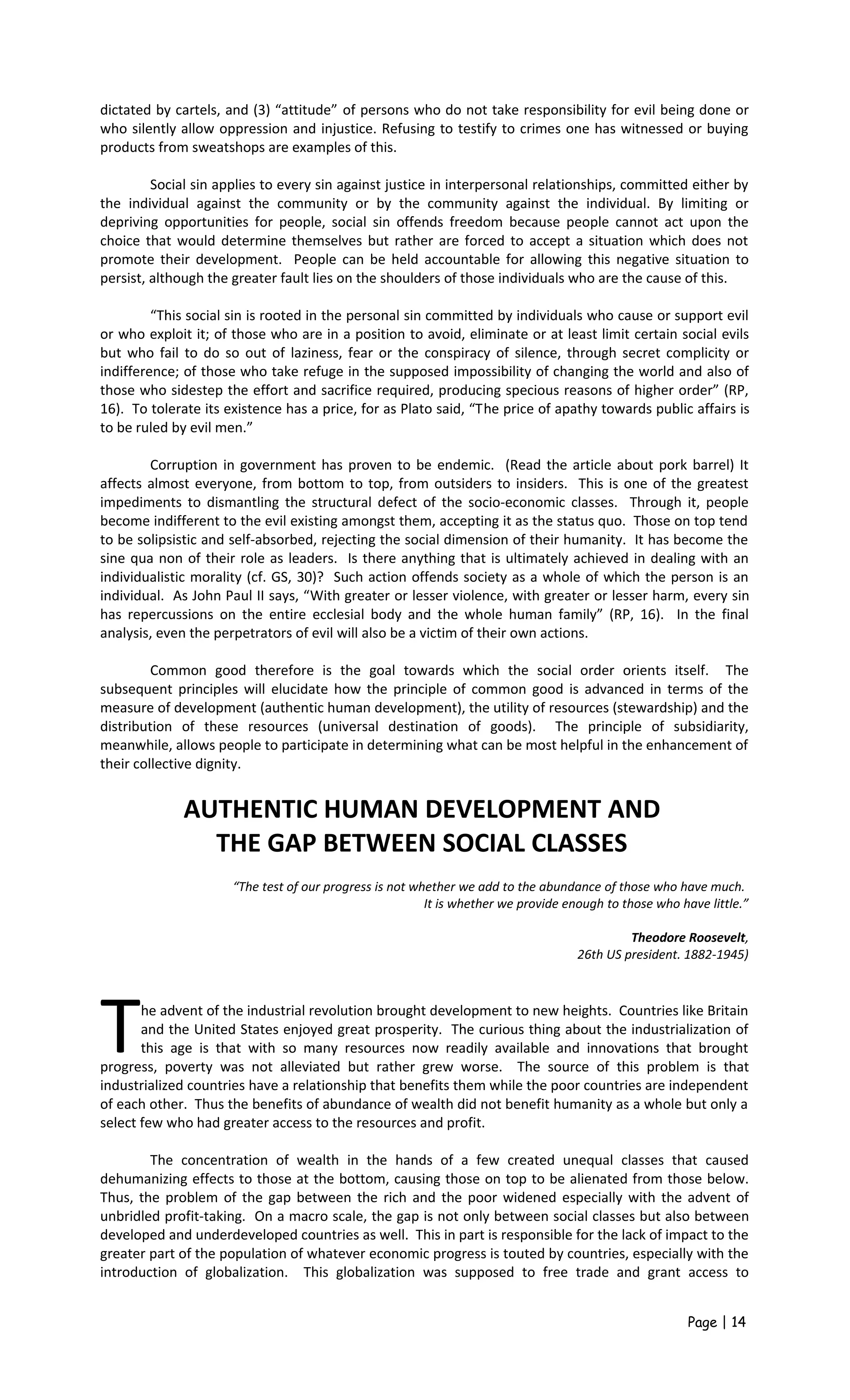 dictated by cartels, and (3) “attitude” of persons who do not take responsibility for evil being done or
who silently allow oppression and injustice. Refusing to testify to crimes one has witnessed or buying
products from sweatshops are examples of this.
Social sin applies to every sin against justice in interpersonal relationships, committed either by
the individual against the community or by the community against the individual. By limiting or
depriving opportunities for people, social sin offends freedom because people cannot act upon the
choice that would determine themselves but rather are forced to accept a situation which does not
promote their development. People can be held accountable for allowing this negative situation to
persist, although the greater fault lies on the shoulders of those individuals who are the cause of this.
“This social sin is rooted in the personal sin committed by individuals who cause or support evil
or who exploit it; of those who are in a position to avoid, eliminate or at least limit certain social evils
but who fail to do so out of laziness, fear or the conspiracy of silence, through secret complicity or
indifference; of those who take refuge in the supposed impossibility of changing the world and also of
those who sidestep the effort and sacrifice required, producing specious reasons of higher order” (RP,
16). To tolerate its existence has a price, for as Plato said, “The price of apathy towards public affairs is
to be ruled by evil men.”
Corruption in government has proven to be endemic. (Read the article about pork barrel) It
affects almost everyone, from bottom to top, from outsiders to insiders. This is one of the greatest
impediments to dismantling the structural defect of the socio-economic classes. Through it, people
become indifferent to the evil existing amongst them, accepting it as the status quo. Those on top tend
to be solipsistic and self-absorbed, rejecting the social dimension of their humanity. It has become the
sine qua non of their role as leaders. Is there anything that is ultimately achieved in dealing with an
individualistic morality (cf. GS, 30)? Such action offends society as a whole of which the person is an
individual. As John Paul II says, “With greater or lesser violence, with greater or lesser harm, every sin
has repercussions on the entire ecclesial body and the whole human family” (RP, 16). In the final
analysis, even the perpetrators of evil will also be a victim of their own actions.
Common good therefore is the goal towards which the social order orients itself. The
subsequent principles will elucidate how the principle of common good is advanced in terms of the
measure of development (authentic human development), the utility of resources (stewardship) and the
distribution of these resources (universal destination of goods). The principle of subsidiarity,
meanwhile, allows people to participate in determining what can be most helpful in the enhancement of
their collective dignity.
AUTHENTIC HUMAN DEVELOPMENT AND
THE GAP BETWEEN SOCIAL CLASSES
“The test of our progress is not whether we add to the abundance of those who have much.
It is whether we provide enough to those who have little.”
Theodore Roosevelt,
26th US president. 1882-1945)
he advent of the industrial revolution brought development to new heights. Countries like Britain
and the United States enjoyed great prosperity. The curious thing about the industrialization of
this age is that with so many resources now readily available and innovations that brought
progress, poverty was not alleviated but rather grew worse. The source of this problem is that
industrialized countries have a relationship that benefits them while the poor countries are independent
of each other. Thus the benefits of abundance of wealth did not benefit humanity as a whole but only a
select few who had greater access to the resources and profit.
T
The concentration of wealth in the hands of a few created unequal classes that caused
dehumanizing effects to those at the bottom, causing those on top to be alienated from those below.
Thus, the problem of the gap between the rich and the poor widened especially with the advent of
unbridled profit-taking. On a macro scale, the gap is not only between social classes but also between
developed and underdeveloped countries as well. This in part is responsible for the lack of impact to the
greater part of the population of whatever economic progress is touted by countries, especially with the
introduction of globalization. This globalization was supposed to free trade and grant access to
Page | 14
 