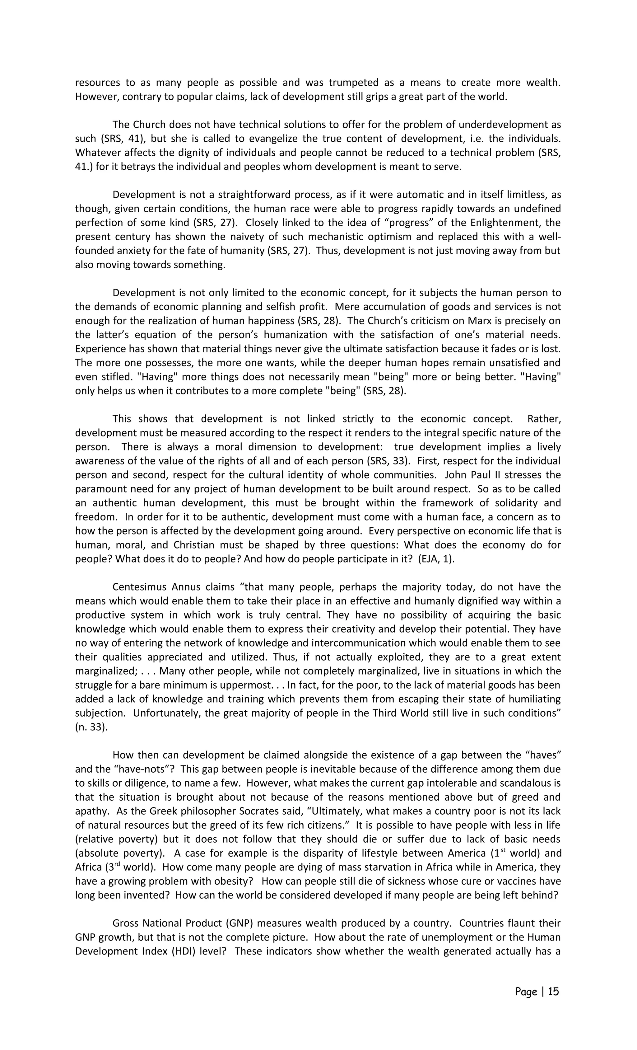 resources to as many people as possible and was trumpeted as a means to create more wealth.
However, contrary to popular claims, lack of development still grips a great part of the world.
The Church does not have technical solutions to offer for the problem of underdevelopment as
such (SRS, 41), but she is called to evangelize the true content of development, i.e. the individuals.
Whatever affects the dignity of individuals and people cannot be reduced to a technical problem (SRS,
41.) for it betrays the individual and peoples whom development is meant to serve.
Development is not a straightforward process, as if it were automatic and in itself limitless, as
though, given certain conditions, the human race were able to progress rapidly towards an undefined
perfection of some kind (SRS, 27). Closely linked to the idea of “progress” of the Enlightenment, the
present century has shown the naivety of such mechanistic optimism and replaced this with a well-
founded anxiety for the fate of humanity (SRS, 27). Thus, development is not just moving away from but
also moving towards something.
Development is not only limited to the economic concept, for it subjects the human person to
the demands of economic planning and selfish profit. Mere accumulation of goods and services is not
enough for the realization of human happiness (SRS, 28). The Church’s criticism on Marx is precisely on
the latter’s equation of the person’s humanization with the satisfaction of one’s material needs.
Experience has shown that material things never give the ultimate satisfaction because it fades or is lost.
The more one possesses, the more one wants, while the deeper human hopes remain unsatisfied and
even stifled. "Having" more things does not necessarily mean "being" more or being better. "Having"
only helps us when it contributes to a more complete "being" (SRS, 28).
This shows that development is not linked strictly to the economic concept. Rather,
development must be measured according to the respect it renders to the integral specific nature of the
person. There is always a moral dimension to development: true development implies a lively
awareness of the value of the rights of all and of each person (SRS, 33). First, respect for the individual
person and second, respect for the cultural identity of whole communities. John Paul II stresses the
paramount need for any project of human development to be built around respect. So as to be called
an authentic human development, this must be brought within the framework of solidarity and
freedom. In order for it to be authentic, development must come with a human face, a concern as to
how the person is affected by the development going around. Every perspective on economic life that is
human, moral, and Christian must be shaped by three questions: What does the economy do for
people? What does it do to people? And how do people participate in it? (EJA, 1).
Centesimus Annus claims “that many people, perhaps the majority today, do not have the
means which would enable them to take their place in an effective and humanly dignified way within a
productive system in which work is truly central. They have no possibility of acquiring the basic
knowledge which would enable them to express their creativity and develop their potential. They have
no way of entering the network of knowledge and intercommunication which would enable them to see
their qualities appreciated and utilized. Thus, if not actually exploited, they are to a great extent
marginalized; . . . Many other people, while not completely marginalized, live in situations in which the
struggle for a bare minimum is uppermost. . . In fact, for the poor, to the lack of material goods has been
added a lack of knowledge and training which prevents them from escaping their state of humiliating
subjection. Unfortunately, the great majority of people in the Third World still live in such conditions”
(n. 33).
How then can development be claimed alongside the existence of a gap between the “haves”
and the “have-nots”? This gap between people is inevitable because of the difference among them due
to skills or diligence, to name a few. However, what makes the current gap intolerable and scandalous is
that the situation is brought about not because of the reasons mentioned above but of greed and
apathy. As the Greek philosopher Socrates said, “Ultimately, what makes a country poor is not its lack
of natural resources but the greed of its few rich citizens.” It is possible to have people with less in life
(relative poverty) but it does not follow that they should die or suffer due to lack of basic needs
(absolute poverty). A case for example is the disparity of lifestyle between America (1st
world) and
Africa (3rd
world). How come many people are dying of mass starvation in Africa while in America, they
have a growing problem with obesity? How can people still die of sickness whose cure or vaccines have
long been invented? How can the world be considered developed if many people are being left behind?
Gross National Product (GNP) measures wealth produced by a country. Countries flaunt their
GNP growth, but that is not the complete picture. How about the rate of unemployment or the Human
Development Index (HDI) level? These indicators show whether the wealth generated actually has a
Page | 15
 