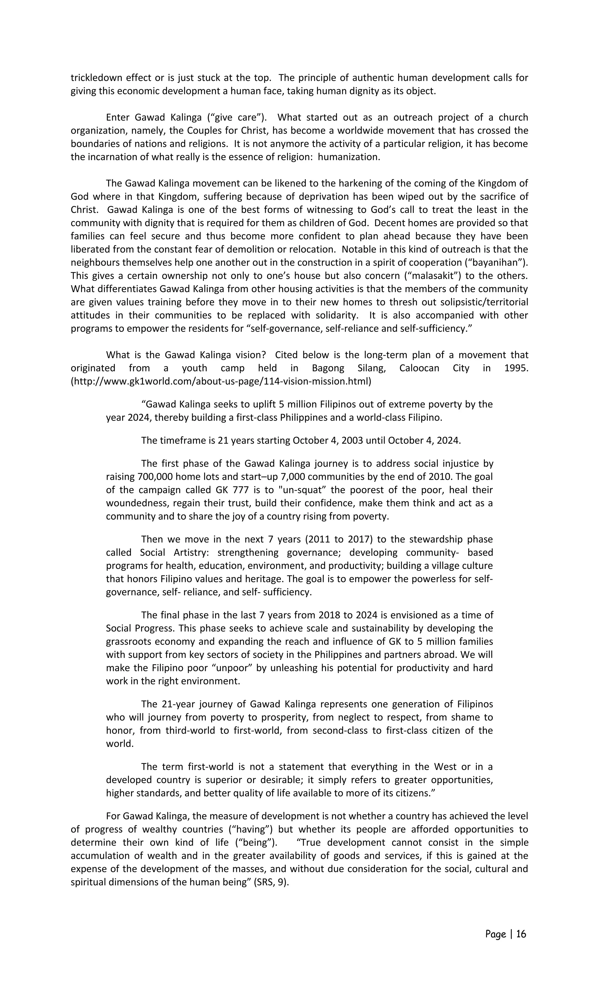 trickledown effect or is just stuck at the top. The principle of authentic human development calls for
giving this economic development a human face, taking human dignity as its object.
Enter Gawad Kalinga (“give care”). What started out as an outreach project of a church
organization, namely, the Couples for Christ, has become a worldwide movement that has crossed the
boundaries of nations and religions. It is not anymore the activity of a particular religion, it has become
the incarnation of what really is the essence of religion: humanization.
The Gawad Kalinga movement can be likened to the harkening of the coming of the Kingdom of
God where in that Kingdom, suffering because of deprivation has been wiped out by the sacrifice of
Christ. Gawad Kalinga is one of the best forms of witnessing to God’s call to treat the least in the
community with dignity that is required for them as children of God. Decent homes are provided so that
families can feel secure and thus become more confident to plan ahead because they have been
liberated from the constant fear of demolition or relocation. Notable in this kind of outreach is that the
neighbours themselves help one another out in the construction in a spirit of cooperation (“bayanihan”).
This gives a certain ownership not only to one’s house but also concern (“malasakit”) to the others.
What differentiates Gawad Kalinga from other housing activities is that the members of the community
are given values training before they move in to their new homes to thresh out solipsistic/territorial
attitudes in their communities to be replaced with solidarity. It is also accompanied with other
programs to empower the residents for “self-governance, self-reliance and self-sufficiency.”
What is the Gawad Kalinga vision? Cited below is the long-term plan of a movement that
originated from a youth camp held in Bagong Silang, Caloocan City in 1995.
(http://www.gk1world.com/about-us-page/114-vision-mission.html)
“Gawad Kalinga seeks to uplift 5 million Filipinos out of extreme poverty by the
year 2024, thereby building a first-class Philippines and a world-class Filipino.
The timeframe is 21 years starting October 4, 2003 until October 4, 2024.
The first phase of the Gawad Kalinga journey is to address social injustice by
raising 700,000 home lots and start–up 7,000 communities by the end of 2010. The goal
of the campaign called GK 777 is to "un-squat” the poorest of the poor, heal their
woundedness, regain their trust, build their confidence, make them think and act as a
community and to share the joy of a country rising from poverty.
Then we move in the next 7 years (2011 to 2017) to the stewardship phase
called Social Artistry: strengthening governance; developing community- based
programs for health, education, environment, and productivity; building a village culture
that honors Filipino values and heritage. The goal is to empower the powerless for self-
governance, self- reliance, and self- sufficiency.
The final phase in the last 7 years from 2018 to 2024 is envisioned as a time of
Social Progress. This phase seeks to achieve scale and sustainability by developing the
grassroots economy and expanding the reach and influence of GK to 5 million families
with support from key sectors of society in the Philippines and partners abroad. We will
make the Filipino poor “unpoor” by unleashing his potential for productivity and hard
work in the right environment.
The 21-year journey of Gawad Kalinga represents one generation of Filipinos
who will journey from poverty to prosperity, from neglect to respect, from shame to
honor, from third-world to first-world, from second-class to first-class citizen of the
world.
The term first-world is not a statement that everything in the West or in a
developed country is superior or desirable; it simply refers to greater opportunities,
higher standards, and better quality of life available to more of its citizens.”
For Gawad Kalinga, the measure of development is not whether a country has achieved the level
of progress of wealthy countries (“having”) but whether its people are afforded opportunities to
determine their own kind of life (“being”). “True development cannot consist in the simple
accumulation of wealth and in the greater availability of goods and services, if this is gained at the
expense of the development of the masses, and without due consideration for the social, cultural and
spiritual dimensions of the human being” (SRS, 9).
Page | 16
 