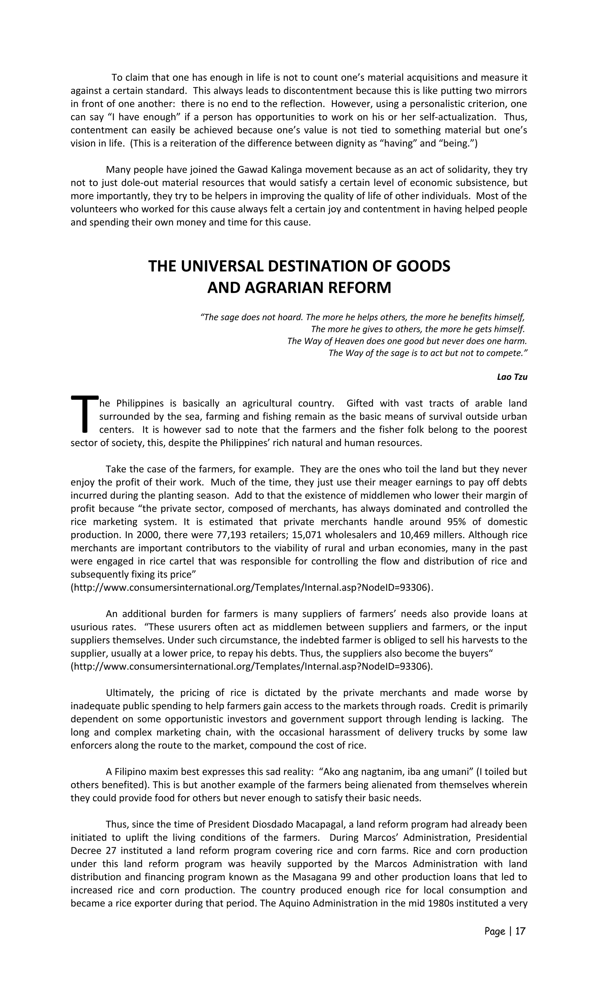 To claim that one has enough in life is not to count one’s material acquisitions and measure it
against a certain standard. This always leads to discontentment because this is like putting two mirrors
in front of one another: there is no end to the reflection. However, using a personalistic criterion, one
can say “I have enough” if a person has opportunities to work on his or her self-actualization. Thus,
contentment can easily be achieved because one’s value is not tied to something material but one’s
vision in life. (This is a reiteration of the difference between dignity as “having” and “being.”)
Many people have joined the Gawad Kalinga movement because as an act of solidarity, they try
not to just dole-out material resources that would satisfy a certain level of economic subsistence, but
more importantly, they try to be helpers in improving the quality of life of other individuals. Most of the
volunteers who worked for this cause always felt a certain joy and contentment in having helped people
and spending their own money and time for this cause.
THE UNIVERSAL DESTINATION OF GOODS
AND AGRARIAN REFORM
“The sage does not hoard. The more he helps others, the more he benefits himself,
The more he gives to others, the more he gets himself.
The Way of Heaven does one good but never does one harm.
The Way of the sage is to act but not to compete.”
Lao Tzu
he Philippines is basically an agricultural country. Gifted with vast tracts of arable land
surrounded by the sea, farming and fishing remain as the basic means of survival outside urban
centers. It is however sad to note that the farmers and the fisher folk belong to the poorest
sector of society, this, despite the Philippines’ rich natural and human resources.
T
Take the case of the farmers, for example. They are the ones who toil the land but they never
enjoy the profit of their work. Much of the time, they just use their meager earnings to pay off debts
incurred during the planting season. Add to that the existence of middlemen who lower their margin of
profit because “the private sector, composed of merchants, has always dominated and controlled the
rice marketing system. It is estimated that private merchants handle around 95% of domestic
production. In 2000, there were 77,193 retailers; 15,071 wholesalers and 10,469 millers. Although rice
merchants are important contributors to the viability of rural and urban economies, many in the past
were engaged in rice cartel that was responsible for controlling the flow and distribution of rice and
subsequently fixing its price”
(http://www.consumersinternational.org/Templates/Internal.asp?NodeID=93306).
An additional burden for farmers is many suppliers of farmers’ needs also provide loans at
usurious rates. “These usurers often act as middlemen between suppliers and farmers, or the input
suppliers themselves. Under such circumstance, the indebted farmer is obliged to sell his harvests to the
supplier, usually at a lower price, to repay his debts. Thus, the suppliers also become the buyers“
(http://www.consumersinternational.org/Templates/Internal.asp?NodeID=93306).
Ultimately, the pricing of rice is dictated by the private merchants and made worse by
inadequate public spending to help farmers gain access to the markets through roads. Credit is primarily
dependent on some opportunistic investors and government support through lending is lacking. The
long and complex marketing chain, with the occasional harassment of delivery trucks by some law
enforcers along the route to the market, compound the cost of rice.
A Filipino maxim best expresses this sad reality: “Ako ang nagtanim, iba ang umani” (I toiled but
others benefited). This is but another example of the farmers being alienated from themselves wherein
they could provide food for others but never enough to satisfy their basic needs.
Thus, since the time of President Diosdado Macapagal, a land reform program had already been
initiated to uplift the living conditions of the farmers. During Marcos’ Administration, Presidential
Decree 27 instituted a land reform program covering rice and corn farms. Rice and corn production
under this land reform program was heavily supported by the Marcos Administration with land
distribution and financing program known as the Masagana 99 and other production loans that led to
increased rice and corn production. The country produced enough rice for local consumption and
became a rice exporter during that period. The Aquino Administration in the mid 1980s instituted a very
Page | 17
 