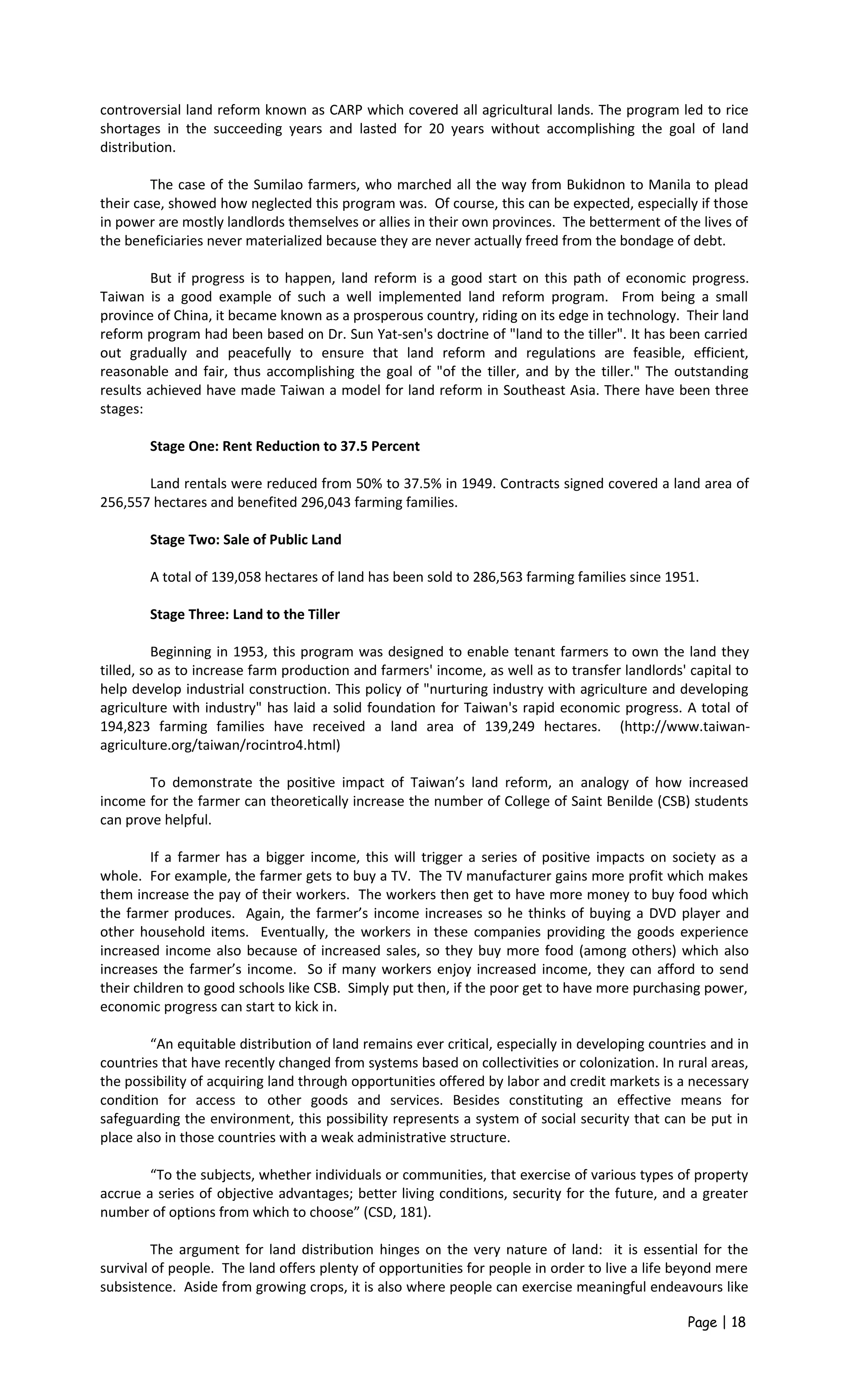 controversial land reform known as CARP which covered all agricultural lands. The program led to rice
shortages in the succeeding years and lasted for 20 years without accomplishing the goal of land
distribution.
The case of the Sumilao farmers, who marched all the way from Bukidnon to Manila to plead
their case, showed how neglected this program was. Of course, this can be expected, especially if those
in power are mostly landlords themselves or allies in their own provinces. The betterment of the lives of
the beneficiaries never materialized because they are never actually freed from the bondage of debt.
But if progress is to happen, land reform is a good start on this path of economic progress.
Taiwan is a good example of such a well implemented land reform program. From being a small
province of China, it became known as a prosperous country, riding on its edge in technology. Their land
reform program had been based on Dr. Sun Yat-sen's doctrine of "land to the tiller". It has been carried
out gradually and peacefully to ensure that land reform and regulations are feasible, efficient,
reasonable and fair, thus accomplishing the goal of "of the tiller, and by the tiller." The outstanding
results achieved have made Taiwan a model for land reform in Southeast Asia. There have been three
stages:
Stage One: Rent Reduction to 37.5 Percent
Land rentals were reduced from 50% to 37.5% in 1949. Contracts signed covered a land area of
256,557 hectares and benefited 296,043 farming families.
Stage Two: Sale of Public Land
A total of 139,058 hectares of land has been sold to 286,563 farming families since 1951.
Stage Three: Land to the Tiller
Beginning in 1953, this program was designed to enable tenant farmers to own the land they
tilled, so as to increase farm production and farmers' income, as well as to transfer landlords' capital to
help develop industrial construction. This policy of "nurturing industry with agriculture and developing
agriculture with industry" has laid a solid foundation for Taiwan's rapid economic progress. A total of
194,823 farming families have received a land area of 139,249 hectares. (http://www.taiwan-
agriculture.org/taiwan/rocintro4.html)
To demonstrate the positive impact of Taiwan’s land reform, an analogy of how increased
income for the farmer can theoretically increase the number of College of Saint Benilde (CSB) students
can prove helpful.
If a farmer has a bigger income, this will trigger a series of positive impacts on society as a
whole. For example, the farmer gets to buy a TV. The TV manufacturer gains more profit which makes
them increase the pay of their workers. The workers then get to have more money to buy food which
the farmer produces. Again, the farmer’s income increases so he thinks of buying a DVD player and
other household items. Eventually, the workers in these companies providing the goods experience
increased income also because of increased sales, so they buy more food (among others) which also
increases the farmer’s income. So if many workers enjoy increased income, they can afford to send
their children to good schools like CSB. Simply put then, if the poor get to have more purchasing power,
economic progress can start to kick in.
“An equitable distribution of land remains ever critical, especially in developing countries and in
countries that have recently changed from systems based on collectivities or colonization. In rural areas,
the possibility of acquiring land through opportunities offered by labor and credit markets is a necessary
condition for access to other goods and services. Besides constituting an effective means for
safeguarding the environment, this possibility represents a system of social security that can be put in
place also in those countries with a weak administrative structure.
“To the subjects, whether individuals or communities, that exercise of various types of property
accrue a series of objective advantages; better living conditions, security for the future, and a greater
number of options from which to choose” (CSD, 181).
The argument for land distribution hinges on the very nature of land: it is essential for the
survival of people. The land offers plenty of opportunities for people in order to live a life beyond mere
subsistence. Aside from growing crops, it is also where people can exercise meaningful endeavours like
Page | 18
 