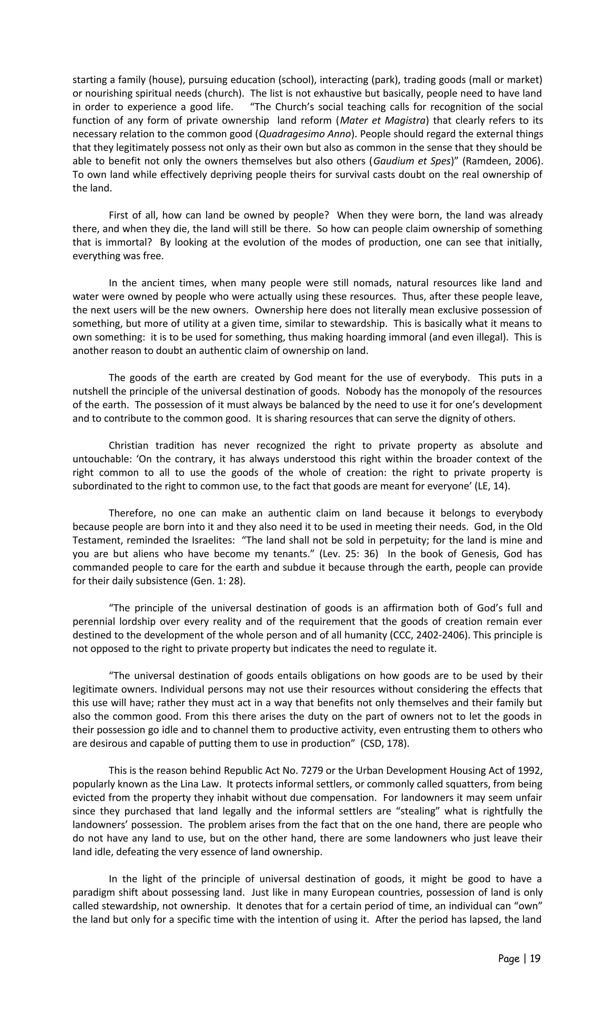 starting a family (house), pursuing education (school), interacting (park), trading goods (mall or market)
or nourishing spiritual needs (church). The list is not exhaustive but basically, people need to have land
in order to experience a good life. “The Church’s social teaching calls for recognition of the social
function of any form of private ownership land reform (Mater et Magistra) that clearly refers to its
necessary relation to the common good (Quadragesimo Anno). People should regard the external things
that they legitimately possess not only as their own but also as common in the sense that they should be
able to benefit not only the owners themselves but also others (Gaudium et Spes)” (Ramdeen, 2006).
To own land while effectively depriving people theirs for survival casts doubt on the real ownership of
the land.
First of all, how can land be owned by people? When they were born, the land was already
there, and when they die, the land will still be there. So how can people claim ownership of something
that is immortal? By looking at the evolution of the modes of production, one can see that initially,
everything was free.
In the ancient times, when many people were still nomads, natural resources like land and
water were owned by people who were actually using these resources. Thus, after these people leave,
the next users will be the new owners. Ownership here does not literally mean exclusive possession of
something, but more of utility at a given time, similar to stewardship. This is basically what it means to
own something: it is to be used for something, thus making hoarding immoral (and even illegal). This is
another reason to doubt an authentic claim of ownership on land.
The goods of the earth are created by God meant for the use of everybody. This puts in a
nutshell the principle of the universal destination of goods. Nobody has the monopoly of the resources
of the earth. The possession of it must always be balanced by the need to use it for one’s development
and to contribute to the common good. It is sharing resources that can serve the dignity of others.
Christian tradition has never recognized the right to private property as absolute and
untouchable: ‘On the contrary, it has always understood this right within the broader context of the
right common to all to use the goods of the whole of creation: the right to private property is
subordinated to the right to common use, to the fact that goods are meant for everyone’ (LE, 14).
Therefore, no one can make an authentic claim on land because it belongs to everybody
because people are born into it and they also need it to be used in meeting their needs. God, in the Old
Testament, reminded the Israelites: “The land shall not be sold in perpetuity; for the land is mine and
you are but aliens who have become my tenants.” (Lev. 25: 36) In the book of Genesis, God has
commanded people to care for the earth and subdue it because through the earth, people can provide
for their daily subsistence (Gen. 1: 28).
“The principle of the universal destination of goods is an affirmation both of God’s full and
perennial lordship over every reality and of the requirement that the goods of creation remain ever
destined to the development of the whole person and of all humanity (CCC, 2402-2406). This principle is
not opposed to the right to private property but indicates the need to regulate it.
“The universal destination of goods entails obligations on how goods are to be used by their
legitimate owners. Individual persons may not use their resources without considering the effects that
this use will have; rather they must act in a way that benefits not only themselves and their family but
also the common good. From this there arises the duty on the part of owners not to let the goods in
their possession go idle and to channel them to productive activity, even entrusting them to others who
are desirous and capable of putting them to use in production” (CSD, 178).
This is the reason behind Republic Act No. 7279 or the Urban Development Housing Act of 1992,
popularly known as the Lina Law. It protects informal settlers, or commonly called squatters, from being
evicted from the property they inhabit without due compensation. For landowners it may seem unfair
since they purchased that land legally and the informal settlers are “stealing” what is rightfully the
landowners’ possession. The problem arises from the fact that on the one hand, there are people who
do not have any land to use, but on the other hand, there are some landowners who just leave their
land idle, defeating the very essence of land ownership.
In the light of the principle of universal destination of goods, it might be good to have a
paradigm shift about possessing land. Just like in many European countries, possession of land is only
called stewardship, not ownership. It denotes that for a certain period of time, an individual can “own”
the land but only for a specific time with the intention of using it. After the period has lapsed, the land
Page | 19
 