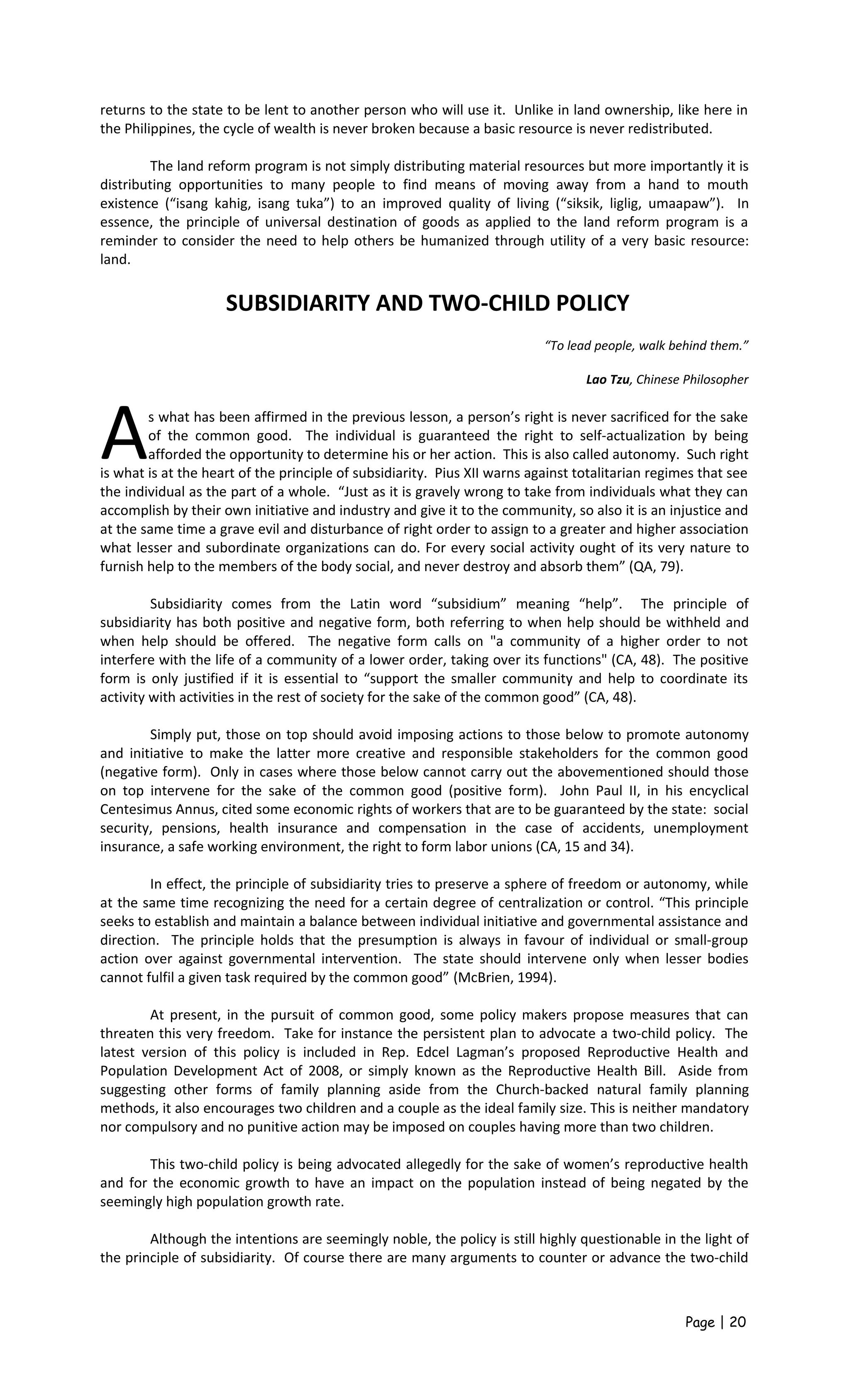 returns to the state to be lent to another person who will use it. Unlike in land ownership, like here in
the Philippines, the cycle of wealth is never broken because a basic resource is never redistributed.
The land reform program is not simply distributing material resources but more importantly it is
distributing opportunities to many people to find means of moving away from a hand to mouth
existence (“isang kahig, isang tuka”) to an improved quality of living (“siksik, liglig, umaapaw”). In
essence, the principle of universal destination of goods as applied to the land reform program is a
reminder to consider the need to help others be humanized through utility of a very basic resource:
land.
SUBSIDIARITY AND TWO-CHILD POLICY
“To lead people, walk behind them.”
Lao Tzu, Chinese Philosopher
s what has been affirmed in the previous lesson, a person’s right is never sacrificed for the sake
of the common good. The individual is guaranteed the right to self-actualization by being
afforded the opportunity to determine his or her action. This is also called autonomy. Such right
is what is at the heart of the principle of subsidiarity. Pius XII warns against totalitarian regimes that see
the individual as the part of a whole. “Just as it is gravely wrong to take from individuals what they can
accomplish by their own initiative and industry and give it to the community, so also it is an injustice and
at the same time a grave evil and disturbance of right order to assign to a greater and higher association
what lesser and subordinate organizations can do. For every social activity ought of its very nature to
furnish help to the members of the body social, and never destroy and absorb them” (QA, 79).
A
Subsidiarity comes from the Latin word “subsidium” meaning “help”. The principle of
subsidiarity has both positive and negative form, both referring to when help should be withheld and
when help should be offered. The negative form calls on "a community of a higher order to not
interfere with the life of a community of a lower order, taking over its functions" (CA, 48). The positive
form is only justified if it is essential to “support the smaller community and help to coordinate its
activity with activities in the rest of society for the sake of the common good” (CA, 48).
Simply put, those on top should avoid imposing actions to those below to promote autonomy
and initiative to make the latter more creative and responsible stakeholders for the common good
(negative form). Only in cases where those below cannot carry out the abovementioned should those
on top intervene for the sake of the common good (positive form). John Paul II, in his encyclical
Centesimus Annus, cited some economic rights of workers that are to be guaranteed by the state: social
security, pensions, health insurance and compensation in the case of accidents, unemployment
insurance, a safe working environment, the right to form labor unions (CA, 15 and 34).
In effect, the principle of subsidiarity tries to preserve a sphere of freedom or autonomy, while
at the same time recognizing the need for a certain degree of centralization or control. “This principle
seeks to establish and maintain a balance between individual initiative and governmental assistance and
direction. The principle holds that the presumption is always in favour of individual or small-group
action over against governmental intervention. The state should intervene only when lesser bodies
cannot fulfil a given task required by the common good” (McBrien, 1994).
At present, in the pursuit of common good, some policy makers propose measures that can
threaten this very freedom. Take for instance the persistent plan to advocate a two-child policy. The
latest version of this policy is included in Rep. Edcel Lagman’s proposed Reproductive Health and
Population Development Act of 2008, or simply known as the Reproductive Health Bill. Aside from
suggesting other forms of family planning aside from the Church-backed natural family planning
methods, it also encourages two children and a couple as the ideal family size. This is neither mandatory
nor compulsory and no punitive action may be imposed on couples having more than two children.
This two-child policy is being advocated allegedly for the sake of women’s reproductive health
and for the economic growth to have an impact on the population instead of being negated by the
seemingly high population growth rate.
Although the intentions are seemingly noble, the policy is still highly questionable in the light of
the principle of subsidiarity. Of course there are many arguments to counter or advance the two-child
Page | 20
 